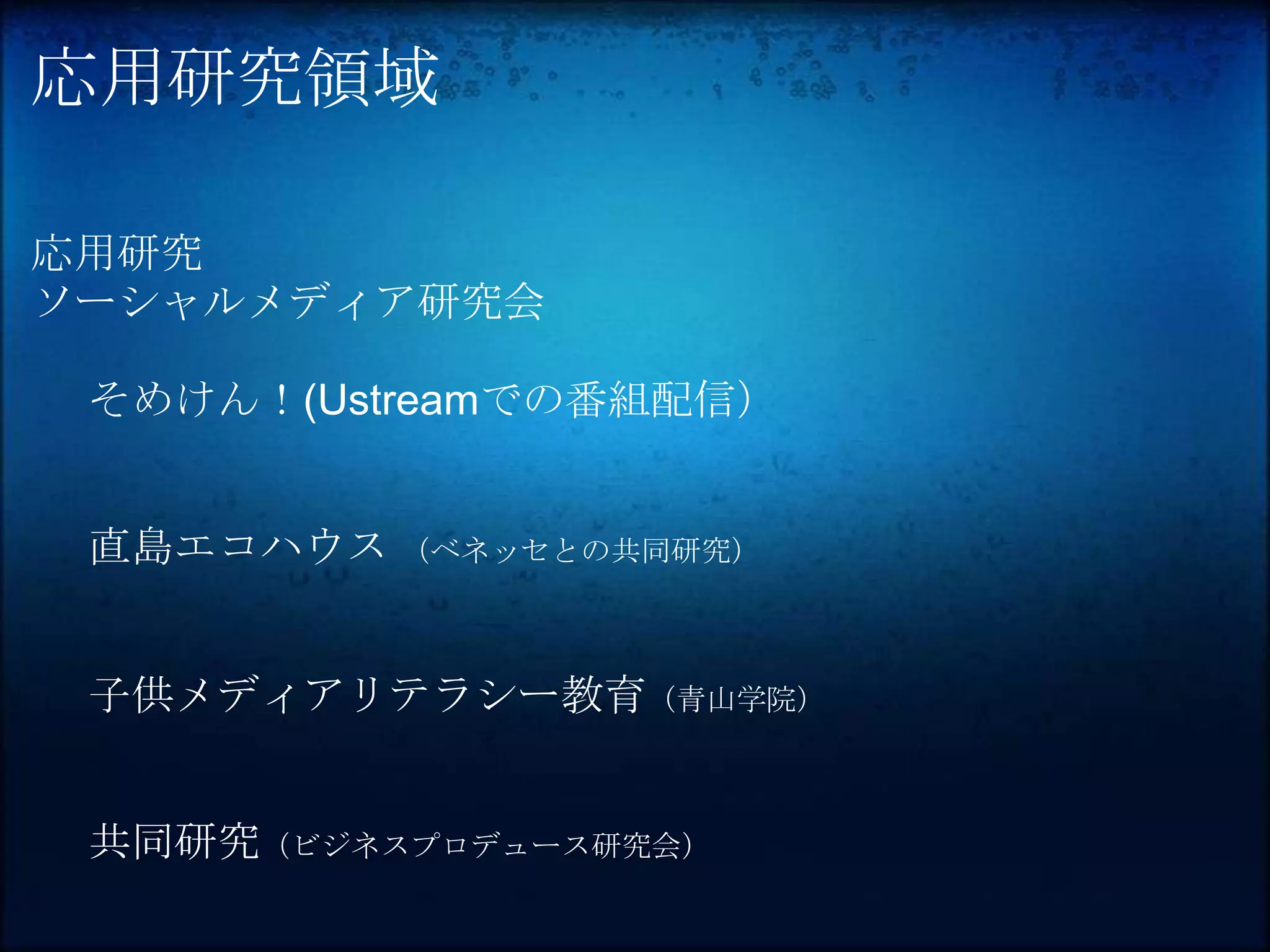 応用研究領域

応用研究
ソーシャルメディア研究会

 そめけん！(Ustreamでの番組配信）


 直島エコハウス （ベネッセとの共同研究）


 子供メディアリテラシー教育（青山学院）


 共同研究（ビジネスプロデュース研究会）
 