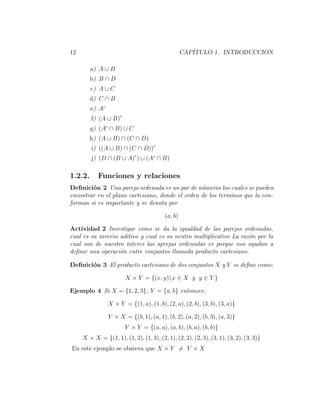 12 CAP´ITULO 1. INTRODUCCION
a) A ∪ B
b) B ∩ D
c) A ∪ C
d) C ∩ B
e) Ac
f) (A ∪ B)c
g) (Ac
∩ B) ∪ C
h) (A ∪ B) ∩ (C ∩ D)
i) ((A ∪ B) ∩ (C ∩ D))c
j) (D ∩ (B ∪ A)c
) ∪ (Ac
∩ B)
1.2.2. Funciones y relaciones
Deﬁnici´on 2 Una pareja ordenada es un par de n´umeros los cuales se pueden
encontrar en el plano cartesiano, donde el orden de los terminos que la con-
forman si es importante y se denota por
(a, b)
Actividad 2 Investigar como se da la igualdad de las parejas ordenadas,
cual es su inverso aditivo y cual es su neutro multiplicativo La raz´on por la
cual son de nuestro interes las aprejas ordenadas es porque nos ayudan a
deﬁnir una operaci´on entre conjuntos llamada producto cartesiano.
Deﬁnici´on 3 El producto cartesiano de dos conjuntos X y Y se deﬁne como:
X × Y = {(x, y)x ∈ X y y ∈ Y }
Ejemplo 4 Si X = {1, 2, 3}, Y = {a, b} entonces:
X × Y = {(1, a), (1, b), (2, a), (2, b), (3, b), (3, a)}
Y × X = {(b, 1), (a, 1), (b, 2), (a, 2), (b, 3), (a, 3)}
Y × Y = {(a, a), (a, b), (b, a), (b, b)}
X × X = {(1, 1), (1, 2), (1, 3), (2, 1), (2, 2), (2, 3), (3, 1), (3, 2), (3, 3)}
En este ejemplo se obsreva que X × Y = Y × X
 