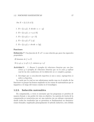 1.2. NOCIONES MATEM ´ATICAS 17
Sea X = {1, 2, 3, 4, 5}
1. R = {(x, y) 3 divide a x − y}
2. R = {(x, y) ; x + y ≤ 6}
3. R = {(x, y) x − y < 3}
4. R = {(x, y) x2
≤ y}
5. R = {(x, y) x divide a 2y}
Funciones
Deﬁnici´on 7 Una funci´on de X a Y es una relaci´on que posee las siguientes
propiedades
El dominio de f es X
Si (x, y) y (x, y ) ∈ f, entonces y = y
Actividad 5 1. Buscar 5 ejemplos de relaciones binarias que son fun-
ciones y 5 ejemplos de relaciones binarias que no lo sean y explicar
cual de las dos condiciones de la deﬁnici´on no se cumplen y porque.
2. Investigar que es una funci´on inyectiva (o uno a uno), suprayectiva (o
sobre) y biyectiva.
La raz´on por la cual no nos adentramos mucho mas en el estudio de las
funciones es porque las hemos empleado en los cursos de matem´aticas que se
imparten a lo largo del tronco com´un en el tecnol´ogico.
1.2.3. Inducci´on matem´atica
En computaci´on, a veces es necesario que los programas se prueben de
manera formal, y sin perder de vista su objetivo. La materia de teor´ıa de la
computaci´on se caracteriza por ser una materia con un enfoque conceptual,
donde todos los resultados que se presentan se fundamentan en demostra-
ciones formales, empleando principalmente el m´etodo inductivo, esto debido
 