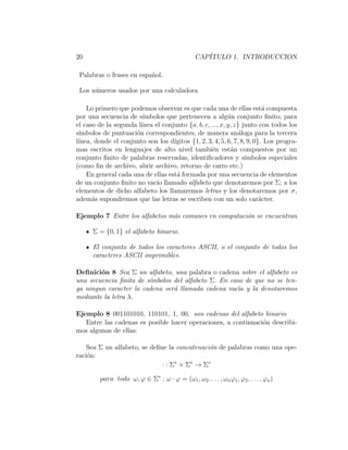 20 CAP´ITULO 1. INTRODUCCION
Palabras o frases en espa˜nol.
Los n´umeros usados por una calculadora
Lo primero que podemos observar es que cada una de ellas est´a compuesta
por una secuencia de s´ımbolos que pertenecen a alg´un conjunto ﬁnito; para
el caso de la segunda l´ınea el conjunto {a, b, c, ..., x, y, z} junto con todos los
s´ımbolos de puntuaci´on correspondientes, de manera an´aloga para la tercera
l´ınea, donde el conjunto son los d´ıgitos {1, 2, 3, 4, 5, 6, 7, 8, 9, 0}. Los progra-
mas escritos en lenguajes de alto nivel tambi´en est´an compuestos por un
conjunto ﬁnito de palabras reservadas, identiﬁcadores y s´ımbolos especiales
(como ﬁn de archivo, abrir archivo, retorno de carro etc.)
En general cada una de ellas est´a formada por una secuencia de elementos
de un conjunto ﬁnito no vac´ıo llamado alfabeto que denotaremos por Σ; a los
elementos de dicho alfabeto los llamaremos letras y los denotaremos por σ,
adem´as supondremos que las letras se escriben con un solo car´acter.
Ejemplo 7 Entre los alfabetos m´as comunes en computaci´on se encuentran
Σ = {0, 1} el alfabeto binario.
El conjunto de todos los caracteres ASCII, o el conjunto de todos los
caracteres ASCII imprimibles.
Deﬁnici´on 8 Sea Σ un alfabeto, una palabra o cadena sobre el alfabeto es
una secuencia ﬁnita de s´ımbolos del alfabeto Σ. En caso de que no se ten-
ga ningun caracter la cadena ser´a llamada cadena vac´ıa y la denotaremos
mediante la letra λ.
Ejemplo 8 001101010, 110101, 1, 00, son cadenas del alfabeto binario
Entre las cadenas es posible hacer operaciones, a continuaci´on describi-
mos algunas de ellas:
Sea Σ un alfabeto, se deﬁne la concatenaci´on de palabras como una ope-
raci´on:
· : Σ∗
× Σ∗
→ Σ∗
para todo ω, ϕ ∈ Σ∗
: ω · ϕ = (ω1, ω2, . . . , ωnϕ1, ϕ2, . . . , ϕn)
 