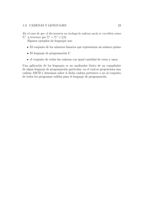 1.3. CADENAS Y LENGUAJES 23
En el caso de que el diccionario no incluya la cadena vac´ıa se escribira como
Σ+
y tenemos que Σ∗
= Σ+
∪ {λ}
Algunos ejemplos de lenguajes son:
El conjunto de los n´umeros binarios que representan un n´umero primo
El lenguaje de programaci´on C
el conjunto de todas las cadenas con igual cantidad de ceros y unos.
Una aplicaci´on de los lenguajes es un analizador l´exico de un compilador
de algun lenguaje de programaci´on particular, en el cual se proporciona una
cadena ASCII y deseamos saber si dicha cadena pertenece o no al conjunto
de todos los programas validos para el lenguaje de programaci´on.
 
