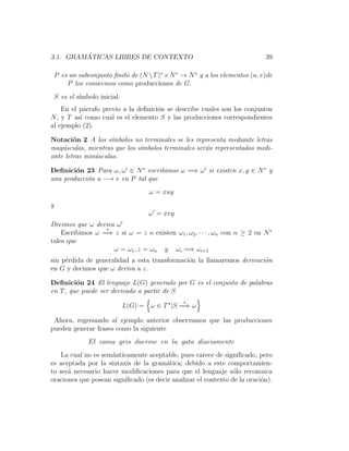 3.1. GRAM ´ATICAS LIBRES DE CONTEXTO 39
P es un subconjunto ﬁnito de (N T)∗
×N∗
→ N∗
y a los elementos (u, v)de
P los conocemos como producciones de G.
S es el s´ımbolo inicial.
En el p´arrafo previo a la deﬁnici´on se describe cuales son los conjuntos
N, y T as´ı como cual es el elemento S y las producciones correspondientes
al ejemplo (2).
Notaci´on 2 A los s´ımbolos no terminales se les representa mediante letras
may´usculas, mientras que los s´ımbolos terminales ser´an representados medi-
ante letras min´usculas.
Deﬁnici´on 23 Para ω, ω ∈ N∗
escribimos ω =⇒ ω si existen x, y ∈ N∗
y
una producci´on u −→ v en P tal que
ω = xuy
y
ω = xvy
Decimos que ω deriva ω
Escribimos ω
∗
=⇒ z si ω = z o existen ω1, ω2, · · · , ωn con n ≥ 2 en N∗
tales que
ω = ω1, z = ωn y ωi =⇒ ωi+1
sin p´erdida de generalidad a esta transformaci´on la llamaremos derivaci´on
en G y decimos que ω deriva a z.
Deﬁnici´on 24 El lenguaje L(G) generado por G es el conjunto de palabras
en T, que puede ser derivado a partir de S
L(G) = ω ∈ T∗
|S
∗
=⇒ ω
Ahora, regresando al ejemplo anterior observamos que las producciones
pueden generar frases como la siguiente
El cama gris duerme en la gata diariamente
La cual no es sem´anticamente aceptable, pues carece de signiﬁcado, pero
es aceptada por la sintaxis de la gram´atica; debido a este comportamien-
to ser´a necesario hacer modiﬁcaciones para que el lenguaje s´olo reconozca
oraciones que posean signiﬁcado (es decir analizar el contexto de la oraci´on).
 