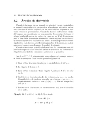 3.2. ´ARBOLES DE DERIVACI ´ON 41
3.2. ´Arboles de derivaci´on
Cuando trabajamos con un lenguaje de alto nivel en una computadora
es necesario usar traductores que permitan a la m´aquina interpretar las ins-
trucciones que el usuario programa; en los traductores de lenguajes se usan
varios estados de procesamiento. Cuando las frases o instrucciones v´alidas
del lenguaje son especiﬁcadas por una gram´atica de estructura de frases, el
primer estado del proceso de traducci´on construye un ´arbol de derivaci´on
para la frase dada; una vez que esta es clara tendr´a asignado un ´unico ´arbol
de derivaci´on para cada tipo sint´actico, de esta manera es posible asociar un
signiﬁcado a cada frase de acuerdo con la gram´atica de la misma. Al an´alisis
anterior se le conoce con el nombre de an´alisis de sintaxis.
Cuando tenemos una gram´atica independiente del contexto es muy ´util
presentar sus producciones mediante ´arboles de derivaci´on; sus v´ertices est´an
etiquetados con s´ımbolos terminales o variables de la gram´atica.
Sea G = (N, T, P, S) una gram´atica independiente del contexto, un ´arbol
se llama de derivaci´on (o de an´alisis gramatical) para G si:
1. Cada v´ertice tiene una etiqueta que es un s´ımbolo de N ∪ T ∪ .
2. La etiqueta de la ra´ız es S.
3. Si un v´ertice es interior y tiene etiqueta A, entonces A debe de estar
en N.
4. Si el v´ertice n tiene etiqueta A y los v´ertices n1, n2, n3, . . . , nk son los
hijos del v´ertice, de izquierda a derecha con etiquetas x1, x2, x3, . . . , xk
respectivamente, entonces A −→ x1|x2|x3| . . . |xk debe ser una produc-
ci´on de P.
5. Si el v´ertice n tiene etiqueta , entonces es una hoja y es el ´unico hijo
de su padre.
Ejemplo 20 G = ({S, A} , {a, b} , P, S) en donde:
S −→ aAS | a
A −→ SbA | SS | ba
 