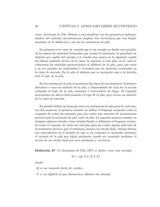 48 CAP´ITULO 3. LENGUAJES LIBRES DE CONTEXTO
como Aut´omata de Pila. Debido a esta similitud con las gram´aticas indepen-
dientes del contexto necesitaremos emplear dos estructuras que son funda-
mentales en la deﬁnici´on y uso de los aut´omatas de pila.
La primera es la cinta de entrada que es un arreglo en donde ser´a guarda-
da la cadena de s´ımbolos terminales que acepta el aut´omata, se guardar´a un
s´ımbolo por casilla del arreglo y se tendr´a una marca en la siguiente casilla
del ´ultimo s´ımbolo escrito en la cinta; la segunda es una pila, en la cual es-
cribiremos los s´ımbolos pertenecientes al alfabeto de la pila, para que estos
a su vez puedan ser sustituidos o revisados por los s´ımbolos terminales en
la cinta de entrada. En la pila el s´ımbolo que se encuentre m´as a la derecha
ser´a el tope de la pila.
En los aut´omatas de pila se producen dos tipos de movimientos: el primero
introduce o saca un s´ımbolo de la pila, y dependiendo de cual sea la acci´on
realizada el tope de la pila avanzar´a o retroceder´a un lugar. El segundo
movimiento no afecta directamente el tope de la pila, pero revisa un s´ımbolo
de la cinta de entrada.
Es posible deﬁnir un lenguaje para los aut´omatas de pila para lo cual exis-
ten dos maneras; la primera consiste en deﬁnir el lenguaje aceptado como el
conjunto de todas las entradas para las cuales una sucesi´on de movimientos
provoca que el aut´omata de pila vac´ıe su pila. La segunda manera consiste en
designar algunos estados como estados ﬁnales y deﬁnimos el lenguaje acepta-
do como el conjunto de todas las entradas para las cuales alguna selecci´on de
movimientos provoca que el aut´omata alcance un estado ﬁnal. Ambas formas
son equivalentes en el sentido de que si un conjunto es aceptado mediante
el vaciado de la pila por alg´un aut´omata, puede ser aceptado mediante el
acceso de un estado ﬁnal por otro aut´omata y viceversa.
Deﬁnici´on 27 Un Aut´omata de Pila (AP) se deﬁne como una sextupla
M = (Q, S, U, P, I, F)
donde:
Q es un conjunto ﬁnito de estados
S es un alfabeto al que llamaremos alfabeto de entrada.
 