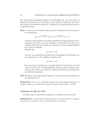 54 CAP´ITULO 3. LENGUAJES LIBRES DE CONTEXTO
Las instrucciones impropias pueden ser eliminadas sin que esto altere el
lenguaje reconocido por el aut´omata, es decir, dado un aut´omata M es posi-
ble construir un aut´omata propio M , a˜nadiendo y borrando instrucciones de
la siguiente forma:
Paso 1: Sean q y q dos estados para los cuales el aut´omata tiene la secuencia
de movimientos
(q, ϕ, σ)
k mov write
=⇒ (q , ϕ, στ)
k mov read
=⇒ (q , ϕ, σ)
tenemos k movimientos de escritura seguidos del mismo n´umero de mo-
vimientos de lectura, en otras palabras, el contenido de la pila no se
modiﬁca del estado q al estado q y adem´as no se revisa ning´un s´ımbolo
en la cinta de entrada.
Siempre que
p ] mov (−, q)
con mov un movimiento permitido por el programa del aut´omata, sea
una instrucci´on en M, a˜nadimos la instrucci´on
p ] mov (−, q )
En caso de que el estado q sea el estado inicial en M entonces q ser´a el
estado inicial en M . El procedimiento anterior puede realizarse para
cada par de estados q y q para los cuales M presenta una secuencia de
movimientos impropios.
Paso 2: Borrar cada instrucci´on impropia. Las instrucciones restantes son
el programa de M
Proposi´on 2 Sea M un aut´omata de pila con movimientos impropios; es
posible construir un aut´omata de pila M propio tal que L(M) = L(M ).
Aut´omatas de pila sin ciclos
El ´ultimo tipo de movimiento impropio se analizar´a en esta secci´on.
Deﬁnici´on 31 Un aut´omata de pila propio M se dice sin ciclos si el progra-
ma de ´este no contiene ciclos de instrucciones de escritura:
 
