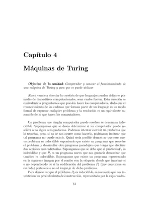Cap´ıtulo 4
M´aquinas de Turing
Objetivo de la unidad: Comprender y conocer el funcionamiento de
una m´aquina de Turing y para que se puede utilizar
Ahora vamos a abordar la cuesti´on de que lenguajes pueden deﬁnirse por
medio de dispositivos computacionales, sean cuales fueren. Esta cuesti´on es
equivalente a preguntarnos que pueden hacer los computadores, dado que el
reconocimiento de las cadenas que forman parte de un lenguaje es un modo
formal de expresar cualquier problema y la resoluci´on es un equivalente ra-
zonable de lo que hacen los computadores.
Un problema que ning´un computador puede resolver se denomina inde-
cidible. Supongamos que se desea determinar si un computador puede re-
solver o no alg´un otro problema. Podemos intentar escribir un problema que
lo resuelva, pero, si no se nos ocurre como hacerlo, podr´ıamos intentar que
tal programa no puede existir. Quiz´a ser´ıa posible demostrar que este nue-
vo problema es indecidible suponiendo que existe un programa que resuelve
el problema y desarrollar otro programa parad´ojico que tenga que efectuar
dos acciones contradictorias. Supongamos que se debe que el problemaP1 es
indecidible y que P2 es un programa nuevo que nos gustar´ıa demostrar que
tambi´en es indecidible. Supongamos que existe un programa representado
en la siguiente imagen por el rombo con la etiqueta decide que imprime si
o no dependiendo de si la codiﬁcaci´on del problema P2 (que constituye su
entrada) pertenece o no al lenguaje de dicho problema.
Para demostrar que el problema P2 es indecidible, es necesario que nos in-
ventemos un procedimiento de construcci´on, representado por la caja cuadra-
61
 