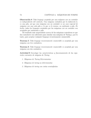 74 CAP´ITULO 4. M ´AQUINAS DE TURING
Observaci´on 8 Todo lenguaje aceptado por una m´aquina con un contador
es independiente del contexto. Una m´aquina contadora por la deﬁnici´on 2,
es una pila, as´ı que una m´aquina con un contador es un caso especial de
m´aquina con una sola pila o, lo que es lo mismo, un aut´omata a pila. De
hecho, todos los lenguajes aceptados por las m´aquinas con un contador son
aceptados por aut´omatas a pila.
El resultado m´as sorprendente acerca de las m´aquinas contadoras es que
dos contadores son suﬁcientes para simular una m´aquina de Turing y, por lo
tanto, para aceptar cualquier lenguaje recursivamente enumerable.
Teorema 5 Todo lenguaje recursivamente enumerable es aceptado por una
m´aquina con tres contadores.
Teorema 6 Todo lenguaje recursivamente enumerable es aceptado por una
m´aquina con dos contadores.
Actividad 9 Investigar las caracteristicas y funcionamiento de las sigu-
ientes variantes de m´aquina de Turing
1. M´aquinas de Turing Deterministas
2. M´aquinas de turing no deterministas
3. M´aquinas de turing con cintas semiinﬁnitas
 