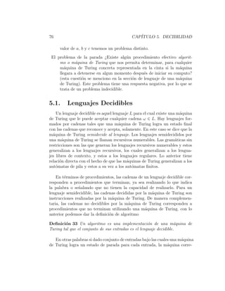 76 CAP´ITULO 5. DECIBILIDAD
valor de a, b y c tenemos un problema distinto.
El problema de la parada ¿Existe alg´un procedimiento efectivo algorit-
mo o m´aquina de Turing que nos permita determinar, para cualquier
m´aquina de Turing concreta representada en la cinta si la m´aquina
llegara a detenerse en algun momento despu´es de iniciar su computo?
(esta cuesti´on se menciono en la secci´on de lenguaje de una m´aquina
de Turing). Este problema tiene una respuesta negativa, por lo que se
trata de un problema indecidible.
5.1. Lenguajes Decidibles
Un lenguaje decidible es aquel lenguaje L para el cual existe una m´aquina
de Turing que le puede aceptar cualquier cadena ω ∈ L. Hay lenguajes for-
mados por cadenas tales que una m´aquina de Turing logra un estado ﬁnal
con las cadenas que reconoce y acepta, solamente. En este caso se dice que la
m´aquina de Turing semidecide al lenguaje. Los lenguajes semidecididos por
una m´aquina de Turing se llaman recursivos numerables. Las gram´aticas sin
restricciones son las que generan los lenguajes recursivos numerables y estos
generalizan a los lenguajes recursivos, los cuales generalizan a los lengua-
jes libres de contexto, y estos a los lenguajes regulares. Lo anterior tiene
relaci´on directa con el hecho de que las m´aquinas de Turing generalizan a los
aut´omatas de pila y estos a su vez a los aut´omatas ﬁnitos.
En t´erminos de procedimientos, las cadenas de un lenguaje decidible cor-
responden a procedimientos que terminan, ya sea realizando lo que indica
la palabra o se˜nalando que no tienen la capacidad de realizarlo. Para un
lenguaje semidecidible, las cadenas decididas por la m´aquina de Turing son
instrucciones realizadas por la m´aquina de Turing. De manera complemen-
taria, las cadenas no decidibles por la m´aquina de Turing corresponden a
procedimientos que no terminan utilizando una m´aquina de Turing. con lo
anterior podemos dar la deﬁnici´on de algoritmo
Deﬁnici´on 33 Un algoritmo es una implementaci´on de una m´aquina de
Turing tal que el conjunto de sus entradas es el lenguaje decidible.
En otras palabras si dado conjunto de entradas bajo las cuales una m´aquina
de Turing logra un estado de parada para cada entrada, la m´aquina corre-
 