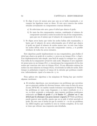 84 CAP´ITULO 6. REDUCIBILIDAD
2. Se elige el arco de menor peso que aun no se halla examinado, y se
rompen las ligaduras como se desee. Si este arco conecta dos nodos
situados actualmente en componentes conexas distintas:
a) Se selecciona este arco, para el ´arbol que abarca el grafo.
b) Se unen las dos componentes conexas, cambiando el n´umero de
componente asociado a todos los nodos de una de las componentes,
para que sea el mismo que el n´umero de componente de la otra.
3. Se eligen arcos hasta que todos los nodos hallan sido examinados, o
hasta que el n´umero de arcos seleccionados pra el ´arbol que abarca
el grafo sea igual al n´umero de nodos menos uno. en este caso todos
los nodos deben estar en una solo componente conexa, y es posible
olvidarse de todos los arcos restantes.
Este algoritmo puede implementarse en una computadora, para hallar el
´arbol que abarca un grafo de m nodos y e arcos en un tiempo O(m + eloge).
Una implementaci´on m´as simple, mas fac´ıl de seguir lo consigue en e pasos.
Una tabla da la componente actual de cada nodo. Elegimos el arco siguiente
de menor peso en un tiempo O(e), y encontramos las componentes de los dos
nodos que conectan este arco en tiempo O(m). Si son diferentes unimos los
nodos con esos n´umeros en tiempo O(m), recorriendo la tabla de nodos. Este
tiempo es polin´omico respecto al tamao de la entrada que podemos consid-
erar, informalmente, igual a la suma de e y m.
Para aplicar este algoritmo a las m´aquinas de Turing hay que resolver
algunas cuestiones:
Al estudiar algoritmos, nos encontramos con problemas que necesitan
que se generaen salidas de diversas formas, tales como la lista de arcos
en una APMAG. en cambio cuando tratamos con m´aquinas de Turing,
los problemas se vaen como lenguajes y su ´unico resultado es si o
no, es decir aceptado o rechazado, para nuestro problema podriamos
redactarlo as´ı Dado el grafo G y el limite W, ¿Existe en G un
´arbol que lo abarque con peso menor o igual a W? Este problema
puede parecer m´as sencillo, puesto que no se pide el ´arbol asociado al
grafo. En este caso el hecho de que la versi´on si − no de un problema
sea dif´ıcil implica que tambi´en lo sera la versi´on completa, de la cual
se tiene que obtener una respuesta m´as detallada.
 