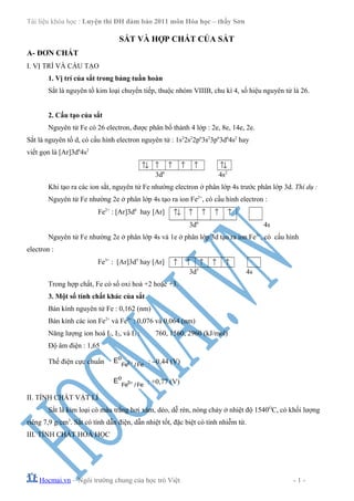 Tài liệu khóa học : Luyện thi ĐH đảm bảo 2011 môn Hóa học – thầy Sơn
SẮT VÀ HỢP CHẤT CỦA SẮT
A- ĐƠN CHẤT
I. VỊ TRÍ VÀ CẤU TẠO
1. Vị trí của sắt trong bảng tuần hoàn
Sắt là nguyên tố kim loại chuyển tiếp, thuộc nhóm VIIIB, chu kì 4, số hiệu nguyên tử là 26.
2. Cấu tạo của sắt
Nguyên tử Fe có 26 electron, được phân bố thành 4 lớp : 2e, 8e, 14e, 2e.
Sắt là nguyên tố d, có cấu hình electron nguyên tử : 1s2
2s2
2p6
3s2
3p6
3d6
4s2
hay
viết gọn là [Ar]3d6
4s2
↑↓ ↑ ↑ ↑ ↑ ↑↓
3d6
4s2
Khi tạo ra các ion sắt, nguyên tử Fe nhường electron ở phân lớp 4s trước phân lớp 3d. Thí dụ :
Nguyên tử Fe nhường 2e ở phân lớp 4s tạo ra ion Fe2+
, có cấu hình electron :
Fe2+
: [Ar]3d6
hay [Ar] ↑↓ ↑ ↑ ↑ ↑
3d6
4s
Nguyên tử Fe nhường 2e ở phân lớp 4s và 1e ở phân lớp 3d tạo ra ion Fe3+
, có cấu hình
electron :
Fe3+
: [Ar]3d5
hay [Ar] ↑ ↑ ↑ ↑ ↑
3d5
4s
Trong hợp chất, Fe có số oxi hoá +2 hoặc +3.
3. Một số tính chất khác của sắt
Bán kính nguyên tử Fe : 0,162 (nm)
Bán kính các ion Fe2+
và Fe3+
: 0,076 và 0,064 (nm)
Năng lượng ion hoá I1, I2, và I3 : 760, 1560, 2960 (kJ/mol)
Độ âm điện : 1,65
Thế điện cực chuẩn +2
o
Fe / Fe
E : −0,44 (V)
+3
o
Fe / Fe
E : +0,77 (V)
II. TÍNH CHẤT VẬT LÍ
Sắt là kim loại có màu trắng hơi xám, dẻo, dễ rèn, nóng chảy ở nhiệt độ 1540O
C, có khối lượng
riêng 7,9 g/cm3
. Sắt có tính dẫn điện, dẫn nhiệt tốt, đặc biệt có tính nhiễm từ.
III. TÍNH CHẤT HOÁ HỌC
Hocmai.vn – Ngôi trường chung của học trò Việt - 1 -
 