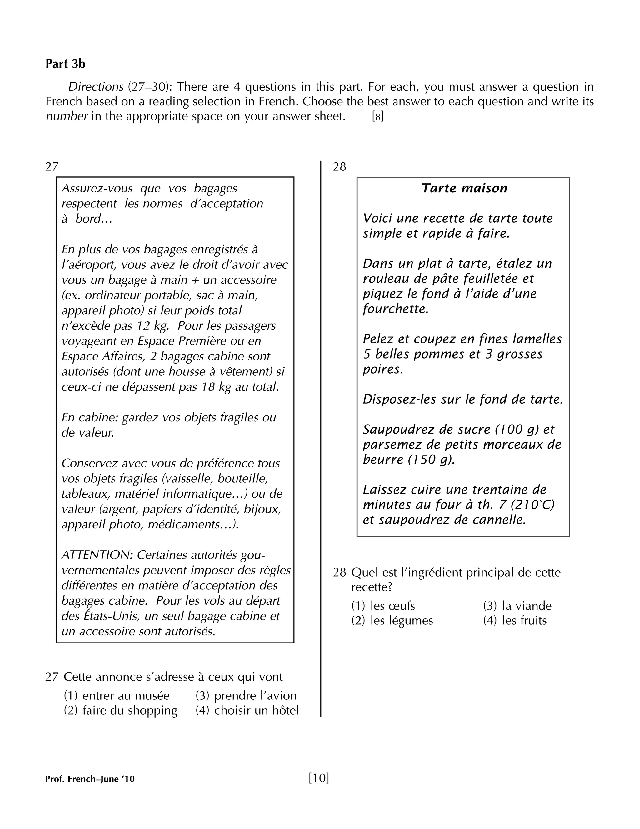 Part 3b 
French based on a reading selection in French. Choose the best answer to each question and write its 
number in the appropriate space on your answer sheet. [8] 
27 
Directions (27–30): There are 4 questions in this part. For each, you must answer a question in 
27 Cette annonce s’adresse à ceux qui vont 
(1) entrer au musée (3) prendre l’avion 
(2) faire du shopping (4) choisir un hôtel 
28 
Tarte maison 
Voici une recette de tarte toute 
simple et rapide à faire. 
Dans un plat à tarte, étalez un 
rouleau de pâte feuilletée et 
piquez le fond à l’aide d’une 
fourchette. 
Pelez et coupez en fines lamelles 
5 belles pommes et 3 grosses 
poires. 
Disposez-les sur le fond de tarte. 
Saupoudrez de sucre (100 g) et 
parsemez de petits morceaux de 
beurre (150 g). 
Laissez cuire une trentaine de 
minutes au four à th. 7 (210°C) 
et saupoudrez de cannelle. 
28 Quel est l’ingrédient principal de cette 
recette? 
(1) les oeufs (3) la viande 
(2) les légumes (4) les fruits 
Assurez-vous que vos bagages 
respectent les normes d’acceptation 
à bord… 
En plus de vos bagages enregistrés à 
l’aéroport, vous avez le droit d’avoir avec 
vous un bagage à main + un accessoire 
(ex. ordinateur portable, sac à main, 
appareil photo) si leur poids total 
n’excède pas 12 kg. Pour les passagers 
voyageant en Espace Première ou en 
Espace Affaires, 2 bagages cabine sont 
autorisés (dont une housse à vêtement) si 
ceux-ci ne dépassent pas 18 kg au total. 
En cabine: gardez vos objets fragiles ou 
de valeur. 
Conservez avec vous de préférence tous 
vos objets fragiles (vaisselle, bouteille, 
tableaux, matériel informatique…) ou de 
valeur (argent, papiers d’identité, bijoux, 
appareil photo, médicaments…). 
ATTENTION: Certaines autorités gou-vernementales 
peuvent imposer des règles 
différentes en matière d’acceptation des 
bagages cabine. Pour les vols au départ 
des États-Unis, un seul bagage cabine et 
un accessoire sont autorisés. 
Prof. French–June ’10 [10] 
 
