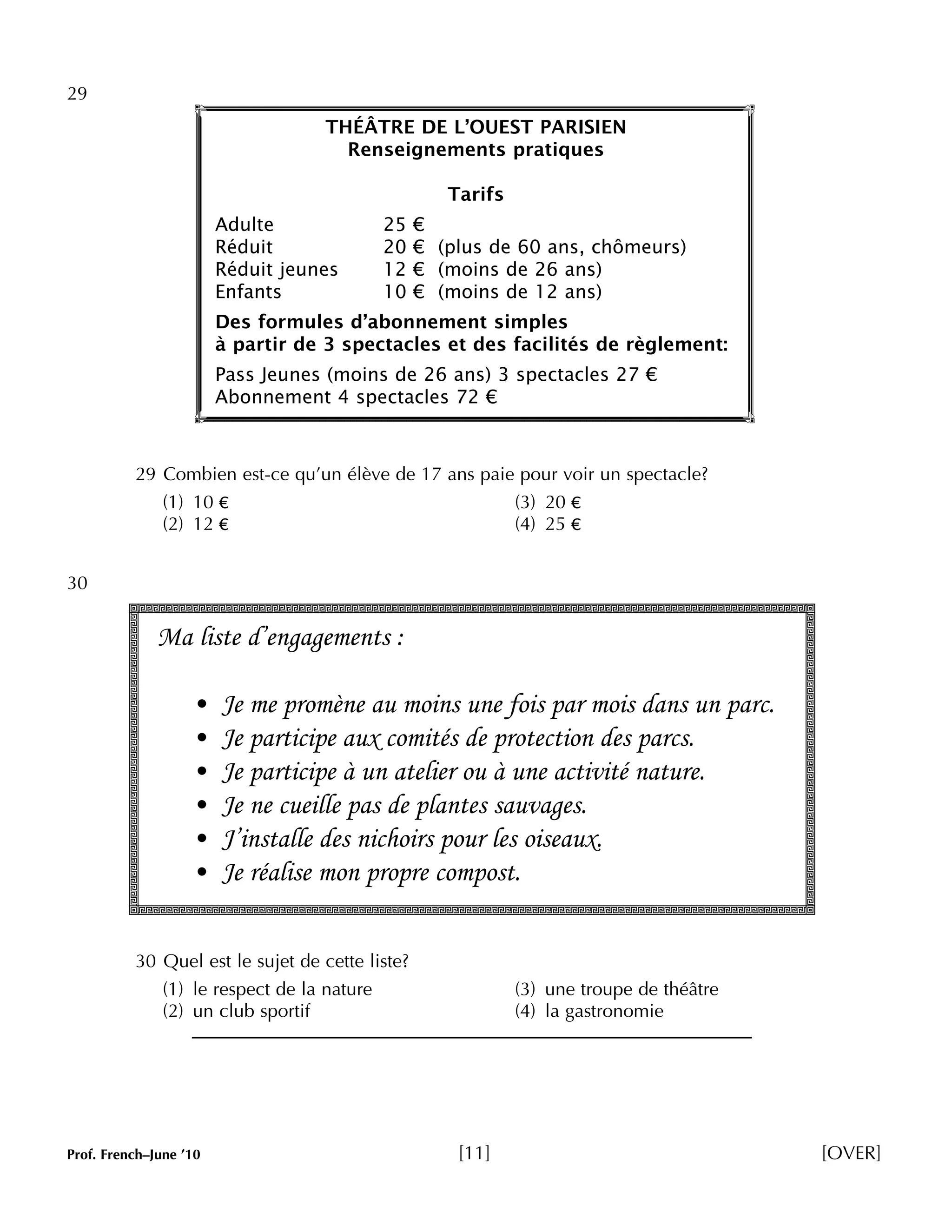 29 
THÉÂTRE DE L’OUEST PARISIEN 
Renseignements pratiques 
Tarifs 
Adulte 25 € 
Réduit 20 € (plus de 60 ans, chômeurs) 
Réduit jeunes 12 € (moins de 26 ans) 
Enfants 10 € (moins de 12 ans) 
Des formules d’abonnement simples 
à partir de 3 spectacles et des facilités de règlement: 
Pass Jeunes (moins de 26 ans) 3 spectacles 27 € 
Abonnement 4 spectacles 72 € 
29 Combien est-ce qu’un élève de 17 ans paie pour voir un spectacle? 
(1) 10 € (3) 20 € 
(2) 12 € (4) 25 € 
30 
Ma liste d’engagements : 
• Je me promène au moins une fois par mois dans un parc. 
• Je participe aux comités de protection des parcs. 
• Je participe à un atelier ou à une activité nature. 
• Je ne cueille pas de plantes sauvages. 
• J’installe des nichoirs pour les oiseaux. 
• Je réalise mon propre compost. 
30 Quel est le sujet de cette liste? 
(1) le respect de la nature (3) une troupe de théâtre 
(2) un club sportif (4) la gastronomie 
Prof. French–June ’10 [11] [OVER] 
 