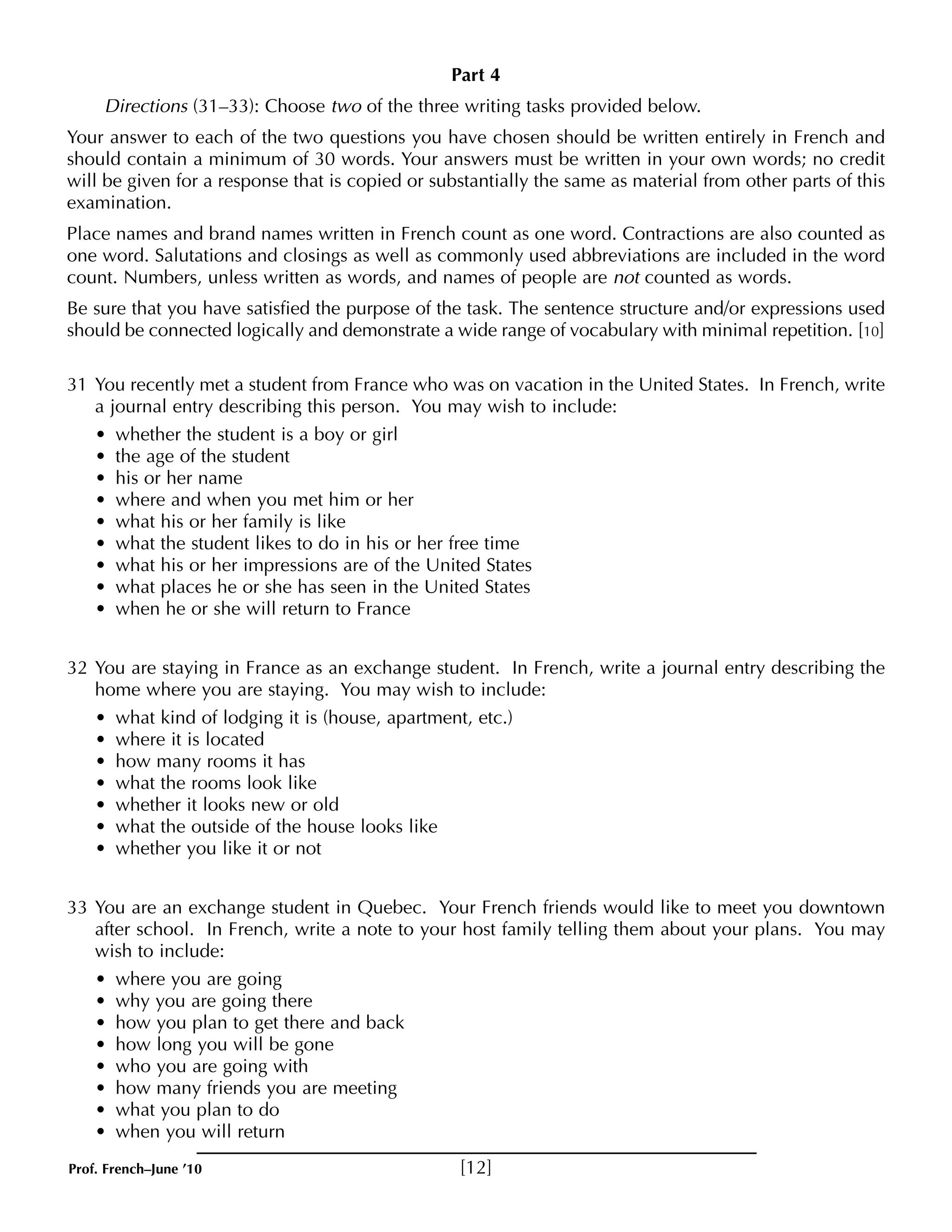 Part 4 
Directions (31–33): Choose two of the three writing tasks provided below. 
Your answer to each of the two questions you have chosen should be written entirely in French and 
should contain a minimum of 30 words. Your answers must be written in your own words; no credit 
will be given for a response that is copied or substantially the same as material from other parts of this 
examination. 
Place names and brand names written in French count as one word. Contractions are also counted as 
one word. Salutations and closings as well as commonly used abbreviations are included in the word 
count. Numbers, unless written as words, and names of people are not counted as words. 
Be sure that you have satisfied the purpose of the task. The sentence structure and/or expressions used 
should be connected logically and demonstrate a wide range of vocabulary with minimal repetition. [10] 
31 You recently met a student from France who was on vacation in the United States. In French, write 
a journal entry describing this person. You may wish to include: 
• whether the student is a boy or girl 
• the age of the student 
• his or her name 
• where and when you met him or her 
• what his or her family is like 
• what the student likes to do in his or her free time 
• what his or her impressions are of the United States 
• what places he or she has seen in the United States 
• when he or she will return to France 
32 You are staying in France as an exchange student. In French, write a journal entry describing the 
home where you are staying. You may wish to include: 
• what kind of lodging it is (house, apartment, etc.) 
• where it is located 
• how many rooms it has 
• what the rooms look like 
• whether it looks new or old 
• what the outside of the house looks like 
• whether you like it or not 
33 You are an exchange student in Quebec. Your French friends would like to meet you downtown 
after school. In French, write a note to your host family telling them about your plans. You may 
wish to include: 
• where you are going 
• why you are going there 
• how you plan to get there and back 
• how long you will be gone 
• who you are going with 
• how many friends you are meeting 
• what you plan to do 
• when you will return 
Prof. French–June ’10 [12] 
 