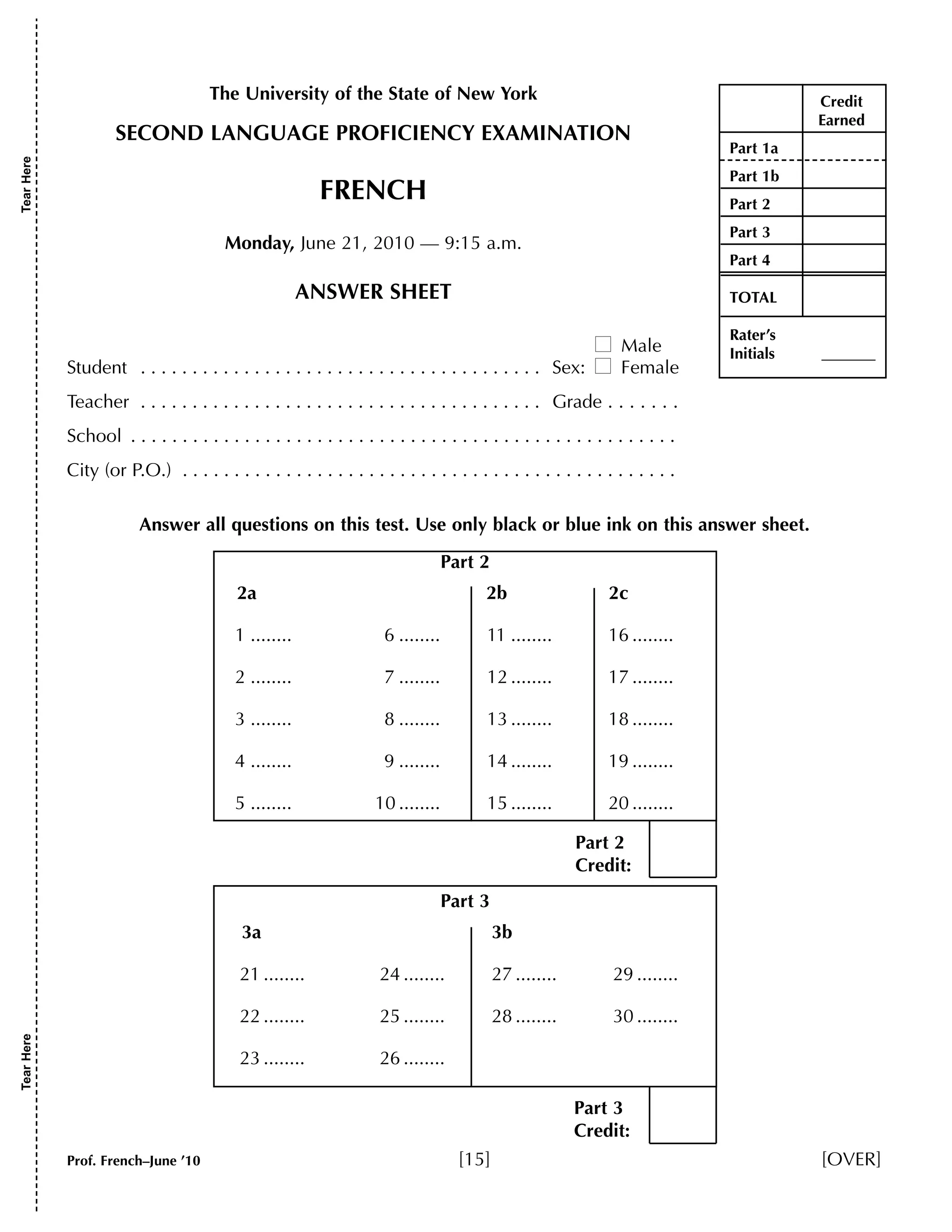 The University of the State of New York 
SECOND LANGUAGE PROFICIENCY EXAMINATION 
FRENCH 
Monday, June 21, 2010 — 9:15 a.m. 
ANSWER SHEET 
 Male 
Student . . . . . . . . . . . . . . . . . . . . . . . . . . . . . . . . . . . . . . . Sex:  Female 
Teacher . . . . . . . . . . . . . . . . . . . . . . . . . . . . . . . . . . . . . . . Grade . . . . . . . 
School . . . . . . . . . . . . . . . . . . . . . . . . . . . . . . . . . . . . . . . . . . . . . . . . . . . . . 
City (or P.O.) . . . . . . . . . . . . . . . . . . . . . . . . . . . . . . . . . . . . . . . . . . . . . . . . 
Credit 
Earned 
Part 1a 
Part 1b 
Part 2 
Part 3 
Part 4 
TOTAL 
Rater’s 
Initials _______ 
Answer all questions on this test. Use only black or blue ink on this answer sheet. 
Part 2 
2a 2b 2c 
1 ........ 6 ........ 11 ........ 16 ........ 
2 ........ 7 ........ 12 ........ 17 ........ 
3 ........ 8 ........ 13 ........ 18 ........ 
4 ........ 9 ........ 14 ........ 19 ........ 
5 ........ 10 ........ 15 ........ 20 ........ 
Part 3 
Part 2 
Credit: 
3a 3b 
21 ........ 24 ........ 27 ........ 29 ........ 
22 ........ 25 ........ 28 ........ 30 ........ 
23 ........ 26 ........ 
Part 3 
Credit: 
Tear Here Tear Here 
Prof. French–June ’10 [15] [OVER] 
 