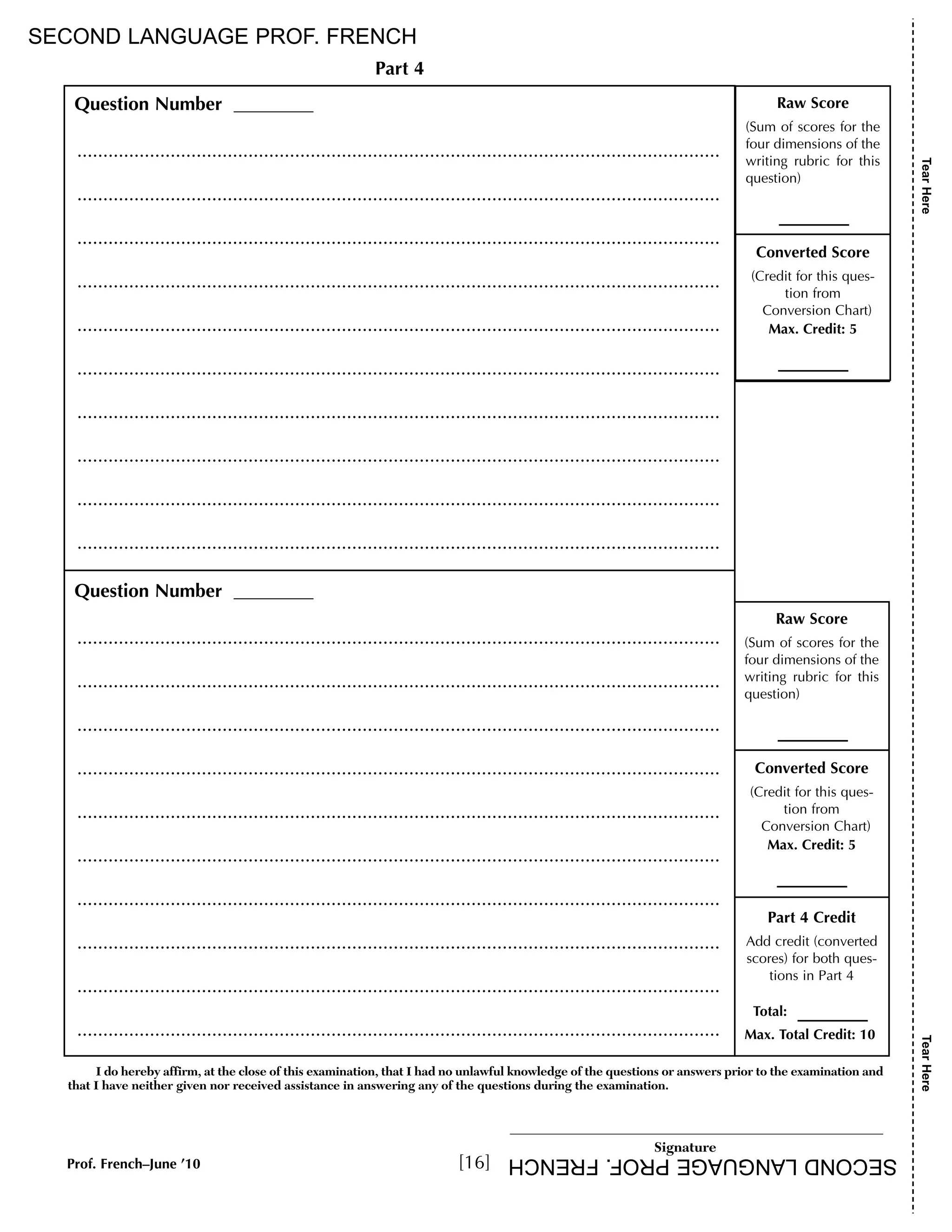 Raw Score 
(Sum of scores for the 
four dimensions of the 
writing rubric for this 
question) 
Converted Score 
(Credit for this ques-tion 
from 
Conversion Chart) 
Max. Credit: 5 
Part 4 Credit 
Add credit (converted 
scores) for both ques-tions 
in Part 4 
Total: 
Max. Total Credit: 10 
SECOND LANGUAGE PROF. FRENCH 
I do hereby affirm, at the close of this examination, that I had no unlawful knowledge of the questions or answers prior to the examination and 
that I have neither given nor received assistance in answering any of the questions during the examination. 
____________________________________________________________ 
Signature 
Question Number 
............................................................................................................................ 
............................................................................................................................ 
............................................................................................................................ 
............................................................................................................................ 
............................................................................................................................ 
............................................................................................................................ 
............................................................................................................................ 
............................................................................................................................ 
............................................................................................................................ 
............................................................................................................................ 
Question Number 
............................................................................................................................ 
............................................................................................................................ 
............................................................................................................................ 
............................................................................................................................ 
............................................................................................................................ 
............................................................................................................................ 
............................................................................................................................ 
............................................................................................................................ 
............................................................................................................................ 
............................................................................................................................ 
Raw Score 
(Sum of scores for the 
four dimensions of the 
writing rubric for this 
question) 
Converted Score 
(Credit for this ques-tion 
from 
Conversion Chart) 
Max. Credit: 5 
Part 4 
Tear Here Tear Here 
Prof. French–June ’10 [16] 
SECOND LANGUAGE PROF. FRENCH 
