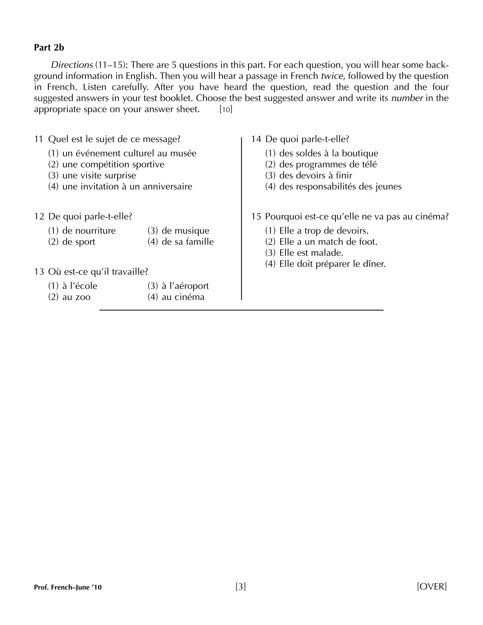 Part 2b 
Directions (11–15): There are 5 questions in this part. For each question, you will hear some back-ground 
information in English. Then you will hear a passage in French twice, followed by the question 
in French. Listen carefully. After you have heard the question, read the question and the four 
suggested answers in your test booklet. Choose the best suggested answer and write its number in the 
appropriate space on your answer sheet. [10] 
11 Quel est le sujet de ce message? 
(1) un événement culturel au musée 
(2) une compétition sportive 
(3) une visite surprise 
(4) une invitation à un anniversaire 
12 De quoi parle-t-elle? 
(1) de nourriture (3) de musique 
(2) de sport (4) de sa famille 
13 Où est-ce qu’il travaille? 
(1) à l’école (3) à l’aéroport 
(2) au zoo (4) au cinéma 
14 De quoi parle-t-elle? 
(1) des soldes à la boutique 
(2) des programmes de télé 
(3) des devoirs à finir 
(4) des responsabilités des jeunes 
15 Pourquoi est-ce qu’elle ne va pas au cinéma? 
(1) Elle a trop de devoirs. 
(2) Elle a un match de foot. 
(3) Elle est malade. 
(4) Elle doit préparer le dîner. 
Prof. French–June ’10 [3] [OVER] 
 
