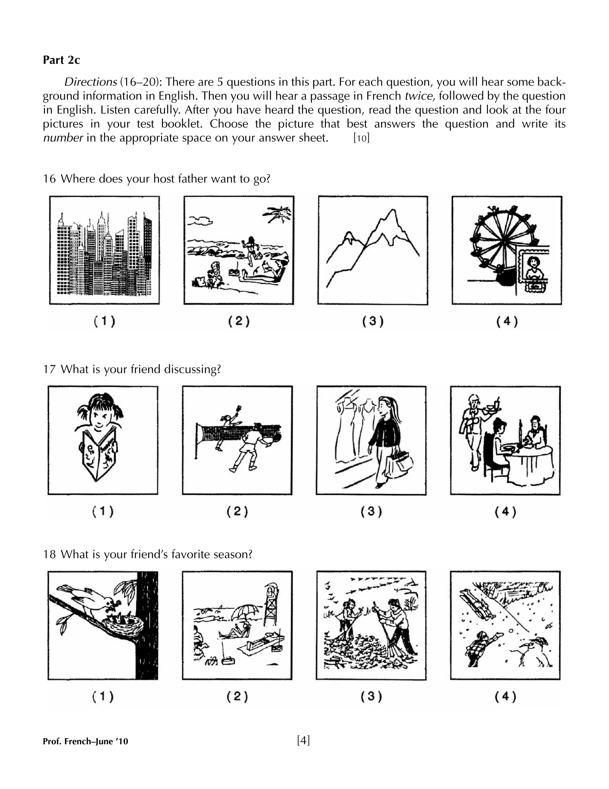 Part 2c 
Directions (16–20): There are 5 questions in this part. For each question, you will hear some back-ground 
information in English. Then you will hear a passage in French twice, followed by the question 
in English. Listen carefully. After you have heard the question, read the question and look at the four 
pictures in your test booklet. Choose the picture that best answers the question and write its 
number in the appropriate space on your answer sheet. [10] 
16 Where does your host father want to go? 
17 What is your friend discussing? 
18 What is your friend’s favorite season? 
Prof. French–June ’10 [4] 
 