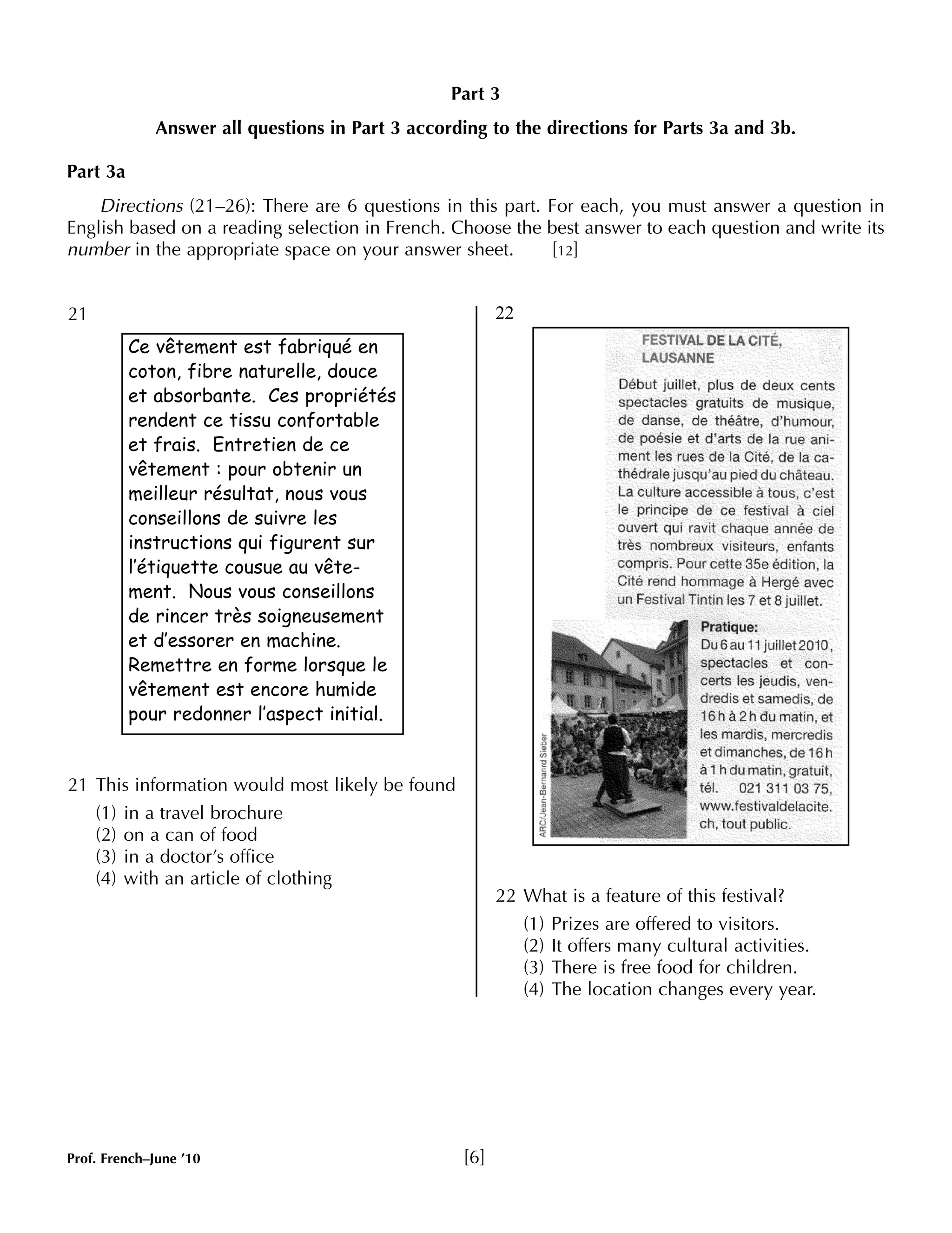 Part 3 
Answer all questions in Part 3 according to the directions for Parts 3a and 3b. 
Part 3a 
Directions (21–26): There are 6 questions in this part. For each, you must answer a question in 
English based on a reading selection in French. Choose the best answer to each question and write its 
number in the appropriate space on your answer sheet. [12] 
21 
21 This information would most likely be found 
(1) in a travel brochure 
(2) on a can of food 
(3) in a doctor’s office 
(4) with an article of clothing 
Prof. French–June ’10 [6] 
22 
22 What is a feature of this festival? 
(1) Prizes are offered to visitors. 
(2) It offers many cultural activities. 
(3) There is free food for children. 
(4) The location changes every year. 
Ce vêtement est fabriqué en 
coton, fibre naturelle, douce 
et absorbante. Ces propriétés 
rendent ce tissu confortable 
et frais. Entretien de ce 
vêtement : pour obtenir un 
meilleur résultat, nous vous 
conseillons de suivre les 
instructions qui figurent sur 
l’étiquette cousue au vête-ment. 
Nous vous conseillons 
de rincer très soigneusement 
et d’essorer en machine. 
Remettre en forme lorsque le 
vêtement est encore humide 
pour redonner l’aspect initial. 
 
