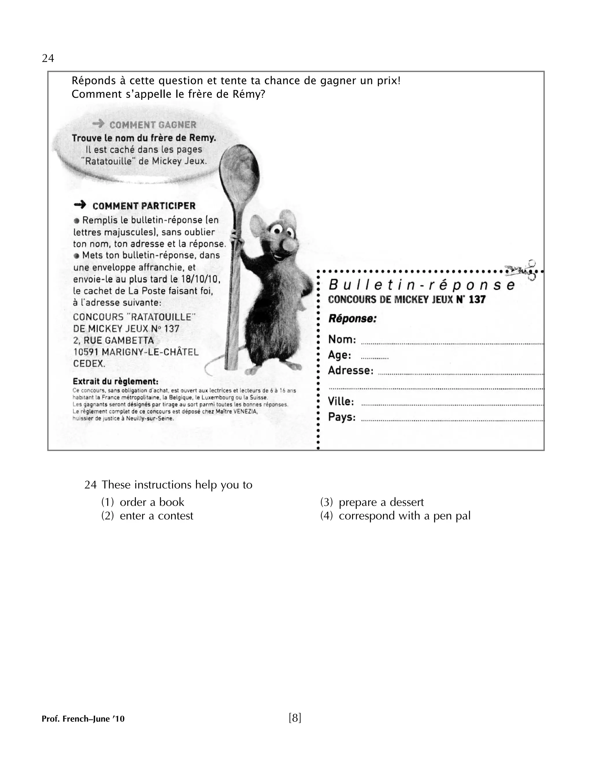 24 
Réponds à cette question et tente ta chance de gagner un prix! 
Comment s’appelle le frère de Rémy? 
24 These instructions help you to 
(1) order a book (3) prepare a dessert 
(2) enter a contest (4) correspond with a pen pal 
Prof. French–June ’10 [8] 
 