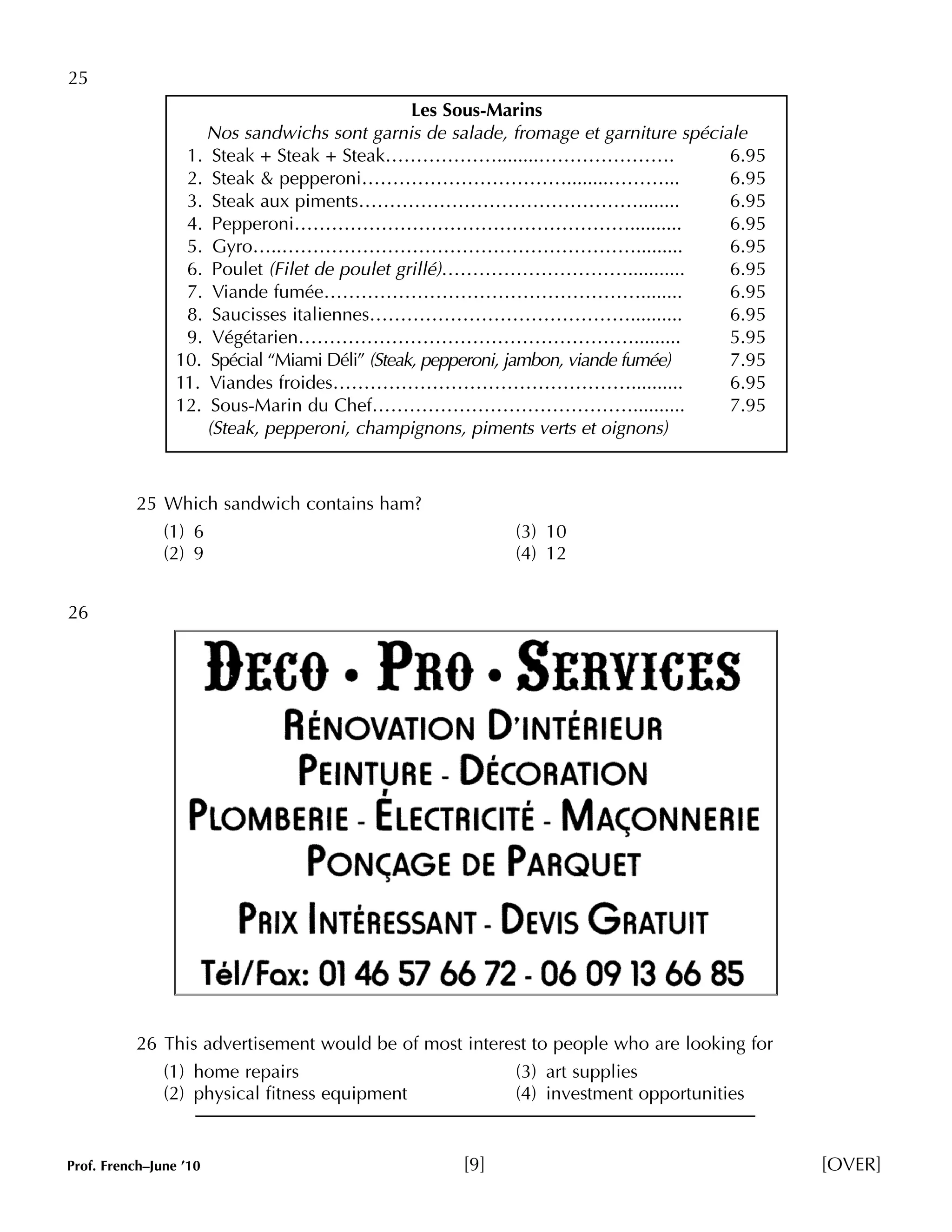 25 
Les Sous-Marins 
Nos sandwichs sont garnis de salade, fromage et garniture spéciale 
1. Steak + Steak + Steak………………........…………………. 6.95 
2. Steak & pepperoni……………………………........………... 6.95 
3. Steak aux piments………………………………………........ 6.95 
4. Pepperoni……………………………………………….......... 6.95 
5. Gyro…..…………………………………………………......... 6.95 
6. Poulet (Filet de poulet grillé)…………………………........... 6.95 
7. Viande fumée……………………………………………........ 6.95 
8. Saucisses italiennes…………………………………….......... 6.95 
9. Végétarien………………………………………………......... 5.95 
10. Spécial “Miami Déli” (Steak, pepperoni, jambon, viande fumée) 7.95 
11. Viandes froides………………………………………….......... 6.95 
12. Sous-Marin du Chef…………………………………….......... 7.95 
(Steak, pepperoni, champignons, piments verts et oignons) 
25 Which sandwich contains ham? 
(1) 6 (3) 10 
(2) 9 (4) 12 
26 
26 This advertisement would be of most interest to people who are looking for 
(1) home repairs (3) art supplies 
(2) physical fitness equipment (4) investment opportunities 
Prof. French–June ’10 [9] [OVER] 
 