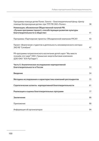 Лидеры корпоративной благотворительности
Программа помощи детям Полюс Золото – Благотворительный фонд «Центр
помощи беспризорным детям» при ТПП РФ ЗАО «Полюс» 38
Номинация, объявленная Общественной палатой РФ.
«Лучшая программа (проект), способствующая развитию культуры
благотворительности в обществе» 41
Программа «Партнерские проекты» Объединенной компании РУСАЛ 43
Проект «Вовлечение студентов в деятельность некоммерческого сектора»
ЗАО КБ "Ситибанк" 47
PR-программа патриотического воспитания детей сирот "Мы вместе
познаём этот мир!" ОАО «Чувашская энергосбытовая компания»
(ДЗО ОАО "ЭСК РусГидро") 50
Часть II. Аналитическое исследование корпоративной
благотворительности в России 53
Введение 54
Методика исследования и характеристика компаний-респондентов 55
Стратегические аспекты корпоративной благотворительности 61
Реализация и оценка благотворительных программ 77
Заключение 88
Приложение 90
Информация об организаторах 94
100