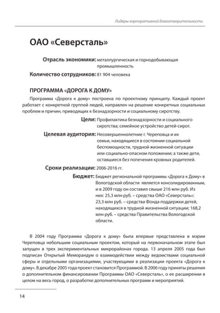 14 
Лидеры корпоративной благотворительности 
ОАО «Северсталь» 
Отрасль экономики: металлургическая и горнодобывающая 
промышленность 
Количество сотрудников: 81 904 человека 
ПРОГРАММА «ДОРОГА К ДОМУ» 
Программа «Дорога к дому» построена по проектному принципу. Каждый проект 
работает с конкретной группой людей, направлен на решение конкретных социальных 
проблем и причин, приводящих к безнадзорности и социальному сиротству. 
Цели: Профилактика безнадзорности и социального 
сиротства; семейное устройство детей-сирот. 
Целевая аудитория: Несовершеннолетние г. Череповца и их 
семьи, находящиеся в состоянии социальной 
беспомощности, трудной жизненной ситуации 
или социально-опасном положении; а также дети, 
оставшиеся без попечения кровных родителей. 
Сроки реализации: 2006-2016 гг. 
Бюджет: Бюджет региональной программы «Дорога к Дому» в 
Вологодской области является консолидированным, 
и в 2009 году он составил свыше 216 млн руб. Из 
них: 25,3 млн руб. – средства ОАО «Северсталь»; 
23,3 млн руб. – средства Фонда поддержки детей, 
находящихся в трудной жизненной ситуации; 168,2 
млн руб. – средства Правительства Вологодской 
области. 
В 2004 году Программа «Дорога к дому» была впервые представлена в мэрии 
Череповца небольшим социальным проектом, который на первоначальном этапе был 
запущен в трех экспериментальных микрорайонах города. 13 апреля 2005 года был 
подписан Открытый Меморандум о взаимодействии между ведомствами социальной 
сферы и отдельными организациями, участвующими в реализации проекта «Дорога к 
дому». В декабре 2005 года проект становится Программой. В 2006 году приняты решения 
о дополнительном финансировании Программы ОАО «Северсталь», о ее расширении в 
целом на весь город, о разработке дополнительных программ и мероприятий. 
 