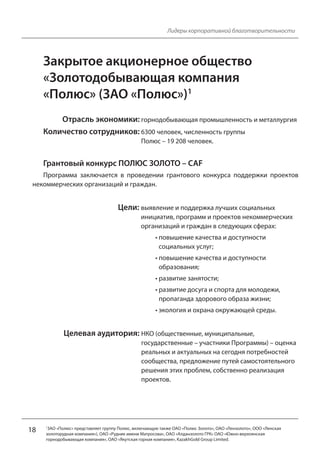 18
Лидеры корпоративной благотворительности
Закрытое акционерное общество
«Золотодобывающая компания
«Полюс» (ЗАО «Полюс»)1
Отрасль экономики: горнодобывающая промышленность и металлургия
Количество сотрудников: 6300 человек, численность группы
Полюс – 19 208 человек.
Грантовый конкурс ПОЛЮС ЗОЛОТО – CAF
Программа заключается в проведении грантового конкурса поддержки проектов
некоммерческих организаций и граждан.
Цели: выявление и поддержка лучших социальных
инициатив, программ и проектов некоммерческих
организаций и граждан в следующих сферах:
• повышение качества и доступности
социальных услуг;
• повышение качества и доступности
образования;
• развитие занятости;
• развитие досуга и спорта для молодежи,
пропаганда здорового образа жизни;
• экология и охрана окружающей среды.
Целевая аудитория: НКО (общественные, муниципальные,
государственные – участники Программы) – оценка
реальных и актуальных на сегодня потребностей
сообщества, предложение путей самостоятельного
решения этих проблем, собственно реализация
проектов.
1ЗАО «Полюс» представляет группу Полюс, включающую также ОАО «Полюс Золото», ОАО «Лензолото», ООО «Ленская
золоторудная компания»), ОАО «Рудник имени Матросова», ОАО «Алданзолото ГРК» ОАО «Южно-верхоянская
горнодобывающая компания», ОАО «Якутская горная компания», KazakhGold Group Limited.