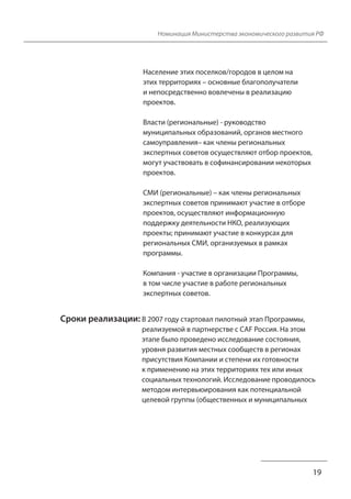 Номинация Министерства экономического развития РФ
19
Население этих поселков/городов в целом на
этих территориях – основные благополучатели
и непосредственно вовлечены в реализацию
проектов.
Власти (региональные) - руководство
муниципальных образований, органов местного
самоуправления– как члены региональных
экспертных советов осуществляют отбор проектов,
могут участвовать в софинансировании некоторых
проектов.
СМИ (региональные) – как члены региональных
экспертных советов принимают участие в отборе
проектов, осуществляют информационную
поддержку деятельности НКО, реализующих
проекты; принимают участие в конкурсах для
региональных СМИ, организуемых в рамках
программы.
Компания - участие в организации Программы,
в том числе участие в работе региональных
экспертных советов.
Сроки реализации: В 2007 году стартовал пилотный этап Программы,
реализуемой в партнерстве с CAF Россия. На этом
этапе было проведено исследование состояния,
уровня развития местных сообществ в регионах
присутствия Компании и степени их готовности
к применению на этих территориях тех или иных
социальных технологий. Исследование проводилось
методом интервьюирования как потенциальной
целевой группы (общественных и муниципальных
