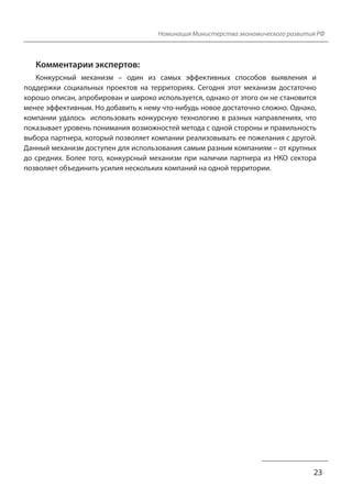 Номинация Министерства экономического развития РФ
Комментарии экспертов:
Конкурсный механизм – один из самых эффективных способов выявления и
поддержки социальных проектов на территориях. Сегодня этот механизм достаточно
хорошо описан, апробирован и широко используется, однако от этого он не становится
менее эффективным. Но добавить к нему что-нибудь новое достаточно сложно. Однако,
компании удалось использовать конкурсную технологию в разных направлениях, что
показывает уровень понимания возможностей метода с одной стороны и правильность
выбора партнера, который позволяет компании реализовывать ее пожелания с другой.
Данный механизм доступен для использования самым разным компаниям – от крупных
до средних. Более того, конкурсный механизм при наличии партнера из НКО сектора
позволяет объединить усилия нескольких компаний на одной территории.
23