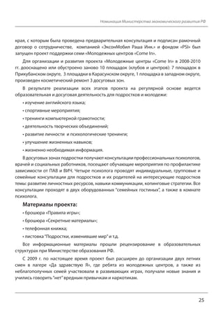 Номинация Министерства экономического развития РФ
края, с которым была проведена предварительная консультация и подписан рамочный
договор о сотрудничестве, компанией «ЭксонМобил Раша Инк.» и фондом «PSI» был
запущен проект поддержки семи «Молодежных центров «Come In».
Для организации и развития проекта «Молодежные центры «Come In» в 2008-2010
гг. дооснащено или обустроено заново 10 площадок (клубов и центров): 7 площадок в
Прикубанском округе, 3 площадки в Карасунском округе, 1 площадка в западном округе,
произведен косметический ремонт 3 досуговых зон.
В результате реализации всех этапов проекта на регулярной основе ведется
25
образовательная и досуговая деятельность для подростков и молодежи:
• изучение английского языка;
• спортивные мероприятия;
• тренинги компьютерной грамотности;
• деятельность творческих объединений;
• развитие личности и психологические тренинги;
• улучшение жизненных навыков;
• жизненно необходимая информация.
В досуговых зонах подростки получают консультации профессиональных психологов,
врачей и социальных работников, посещают обучающие мероприятия по профилактике
зависимости от ПАВ и ВИЧ. Четыре психолога проводят индивидуальные, групповые и
семейные консультации для подростков и их родителей на интересующие подростков
темы: развитие личностных ресурсов, навыки коммуникации, копинговые стратегии. Все
консультации проходят в двух оборудованных “семейных гостиных”, а также в комнате
психолога.
Материалы проекта:
• брошюра «Правила игры»;
• брошюра «Секретные материалы»;
• телефонная книжка;
• листовка “Подростки, изменившие мир” и т.д.
Все информационные материалы прошли рецензирование в образовательных
структурах при Министерстве образования РФ.
С 2009 г. по настоящее время проект был расширен до организации двух летних
смен в лагере «Да здравствую Я», где ребята из молодежных центров, а также из
неблагополучных семей участвовали в развивающих играх, получали новые знания и
учились говорить “нет” вредным привычкам и наркотикам.