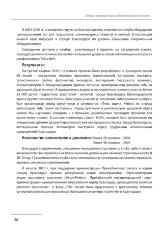 26
Лидеры корпоративной благотворительности
В 2009-2010 гг. в западном округе на базе молодежно-спортивного клуба оборудован
тренировочный зал для подростков, занимающихся тяжелой атлетикой. В настоящий
момент клуб лидирует в городе Краснодаре по уровню оснащения современным
оборудованием.
Сотрудники центров и клубов, участвующих в проекте, на регулярной основе,
проходят дополнительное обучение и повышают уровень своей компетенции в вопросах
профилактики ПАВ и ВИЧ.
Результаты:
На третий квартал 2010 г. в рамках проекта было разработано и проведено около
60 акций - праздников, игровых программ, соревнований, конкурсов, выставок,
туристических слётов, фестивалей, экскурсий, экспедиций городского, краевого,
Всероссийского и международного уровня, которые проходили под девизом «Мы за
здоровый образ жизни!». В проведенных акциях и мероприятиях приняли участие более
23 000 детей, подростков, родителей - жителей города Краснодара, Краснодарского
края и других регионов России. Благодаря участию в программе «Молодежные центры»
был организован отряд волонтеров и активистов «Плюс один». Ребята из отряда
волонтеров: «Мы смело выступаем перед публикой и рекламируем здоровый образ
жизни! Мы научились говорить и с большим удовольствие проводим тренинги для
своих сверстников!». В составе агитпоезда «Закон 1539», который был организован по
инициативе администрации Карасунского внутригородского округа города Краснодара,
агитационная бригада волонтеров выступала перед трудовыми коллективами
предприятий Краснодара.
Количество волонтеров в динамике: Более 26 человек – 2008
Более 48 человек – 2009
Благодаря современному оснащению молодежно-спортивного клуба ребята имеют
возможность тренироваться на более высоком уровне и уже занимают призовые места. В
2010 году 15 воспитанников клуба стали чемпионами и призерами различных городских,
краевых, окружных соревнований.
В августе 2010 г. при поддержке администрации Прикубанского округа и мэрии
города Краснодар прошла молодежная акция «Альтернатива». Организаторами
акции выступила компания «ЭксонМобил», Прикубанский внутригородской округ
администрации муниципального образования город Краснодар, руководители Центров
детского творчества и фонд «PSI». Акция была приурочена к трехлетнему юбилею
успешной реализации программы «Молодежные центры «Come In» в Краснодаре.