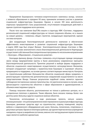 Номинация Министерства экономического развития РФ
Предприятия Башкирского топливно-энергетического комплекса всегда, начиная
с момента образования в середине XX века, принимали активное участие в развитии
социальной инфраструктуры Башкирии. Однако в начале XXI века деятельность
отдельных предприятий стала разрозненной, отсутствовали координация действий и
единая стратегия поддержки всего региона.
После того как компании башТЭКа вошли в структуру АФК «Система», поддержка
региональной социальной инфраструктуры не только сохранила объемы, но и вышла
на новый уровень – появилась общая стратегия, координация мероприятий, единая
система контроля.
Для координации благотворительной деятельности компании и обеспечения
эффективного инвестирования в развитие социальной инфраструктуры Башкирии
в марте 2009 года был открыт Филиал Благотворительного фонда «Система» в Уфе,
который на основе многолетнего опыта благотворительной деятельности Корпорации
осуществляет собственные благотворительные программы по нескольким направлениям
– «Культура», «Образование», «Социальное развитие».
Благодаря филиалу фонда «Система» появилось отсутствующее прежде связующее
звено между предприятиями группы и были реализованы современные принципы
благотворительной деятельности. Принятие решений в выборе формы поддержки и
объектов социального инвестирования осуществляется непосредственно Филиалом,
который сотрудничает напрямую с правительством Башкирии и оценивает объекты,
нуждающиеся в поддержке, на основе данных соответствующих министерств. Контроль
за строительными работами (большинство объектов социальной сферы нуждались в
реконструкции/ строительстве дополнительных сооружений) осуществляется на месте
представителями Фонда. Главным результатом подобной схемы является гарантия
соблюдения поставленных сроков строительства, что критически важно в случаях, когда
финансируется строительство объектов в сфере образования и здравоохранения, и
объемов инвестируемых средств.
Помощь получили объекты, расположенные не только в районных центрах, но и
в отдаленных поселках и деревнях. Таким образом, была оказана помощь более чем
десятку школ, больниц и других социально важных объектов.
Технологии, используемые в ходе реализации проекта, нельзя назвать
инновационными – это целенаправленное инвестирование в социальную инфраструктуру
Башкирии, денежные средства идут на строительство, отделку помещений, закупку
мебели и современного оборудования для школ, больниц, поликлиник, спортивных и
досуговых центров. Однако в некоторых районах, где здания перечисленных учреждений
находились подчас в аварийном состоянии, именно этот метод решения первостепенных
задач является наиболее адекватным.
29