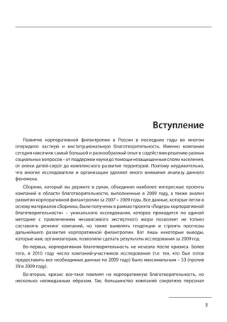 3 
Вступление 
Развитие корпоративной филантропии в России в последние годы во многом 
опередило частную и институциональную благотворительность. Именно компании 
сегодня накопили самый большой и разнообразный опыт в содействии решению разных 
социальных вопросов – от поддержки науки до помощи незащищенным слоям населения, 
от опеки детей-сирот до комплексного развития территорий. Поэтому неудивительно, 
что многие исследователи и организации уделяют много внимания анализу данного 
феномена. 
Сборник, который вы держите в руках, объединил наиболее интересные проекты 
компаний в области благотворительности, выполненные в 2009 году, а также анализ 
развития корпоративной филантропии за 2007 – 2009 годы. Все данные, которые легли в 
основу материалов сборника, были получены в рамках проекта «Лидеры корпоративной 
благотворительности» – уникального исследования, которое проводится по единой 
методике с привлечением независимого экспертного жюри позволяет не только 
составлять ренкинг компаний, но также выявлять тенденции и строить прогнозы 
дальнейшего развития корпоративной филантропии. Вот лишь некоторые выводы, 
которые нам, организаторам, позволили сделать результаты исследования за 2009 год. 
Во-первых, корпоративная благотворительность не исчезла после кризиса. Более 
того, в 2010 году число компаний-участников исследования (т.е. тех, кто был готов 
предоставить все необходимые данные по 2009 году) было максимальным – 53 (против 
39 в 2009 году). 
Во-вторых, кризис все-таки повлиял на корпоративную благотворительность, но 
несколько неожиданным образом. Так, большинство компаний сократило персонал 
 