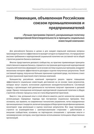 Номинация Российского союза промышленников и предпринимателей
Номинация, объявленная Российским
союзом промышленников и
предпринимателей
«Лучшая программа (проект), раскрывающая политику
корпоративной благотворительности и принципы социальных
инвестиций компании»
Для российского бизнеса в целом и для каждой отдельной компании вопросы
производительности и эффективности выходят сегодня на первый план, что предъявляет
высокие требования к корпоративной социальной политике как составной части общей
стратегии развития бизнеса компании.
Многие представители делового сообщества, на практике применяющие принципы
ответственного ведения бизнеса, стремятся к построению долгосрочной корпоративной
социальной политики, формируют на ее основе систему социальных программ, внедряют
механизмы контроля эффективности расходов и оценки полученных результатов. Такой
системный подход, получая все большее признание в деловой среде, постепенно станет
распространенной практикой ответственных компаний.
Большинству российских компаний приходится решать задачи повышения
эффективности социальных инвестиций, достижения на их основе таких результатов,
которые могут служить источником укрепления конкурентоспособности. Системный
подход к организации этой деятельности постепенно получает признание в деловой
среде. Однако полноценная интеграция корпоративной социальной политики в общую
стратегию и бизнес-процессы пока не стала общепринятой практикой.
Вместе с тем, успешный опыт в этой области имеется, растет количество компаний,
использующих передовые подходы при построении социальных программ. Они
основаны, как правило, на современных технологиях управления, четко определенных
организационных стандартах, включая процедуры отбора проектов для финансирования,
мониторинг хода реализации и оценку конечных результатов. Все чаще программы
строятся на взаимодействии с заинтересованными сторонами – работниками и
внешним сообществом, основаны на партнерских отношениях с органами власти и
некоммерческим сектором, конструктивном использовании потенциала общественных
организаций.
31