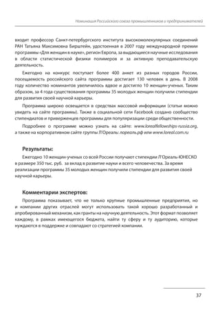 Номинация Российского союза промышленников и предпринимателей 
входит профессор Санкт-петербургского института высокомолекулярных соединений 
РАН Татьяна Максимовна Бирштейн, удостоенная в 2007 году международной премии 
программы «Для женщин в науке», регион Европа, за выдающиеся научные исследования 
в области статистической физики полимеров и за активную преподавательскую 
деятельность. 
Ежегодно на конкурс поступает более 400 анкет из разных городов России, 
посещаемость российского сайта программы достигает 130 человек в день. В 2008 
году количество номинантов увеличилось вдвое и достигло 10 женщин-ученых. Таким 
образом, за 4 года существования программы 35 молодых женщин получили стипендии 
для развития своей научной карьеры. 
Программа широко освещается в средствах массовой информации (статьи можно 
увидеть на сайте программы). Также в социальной сети Facebook создано сообщество 
стипендиатов и приверженцев программы для популяризации среди общественности. 
Подробнее о программе можно узнать на сайте: www.lorealfellowships-russia.org, 
37 
а также на корпоративном сайте группы Л’Ореаль: лореаль.рф или www.loreal.com.ru 
Результаты: 
Ежегодно 10 женщин-ученых со всей России получают стипендии Л’Ореаль-ЮНЕСКО 
в размере 350 тыс. руб. за вклад в развитие науки и всего человечества. За время 
реализации программы 35 молодых женщин получили стипендии для развития своей 
научной карьеры. 
Комментарии экспертов: 
Программа показывает, что не только крупные промышленные предприятия, но 
и компании других отраслей могут использовать такой хорошо разработанный и 
апробированный механизм, как гранты на научную деятельность. Этот формат позволяет 
каждому, в рамках имеющегося бюджета, найти ту сферу и ту аудиторию, которые 
нуждаются в поддержке и совпадают со стратегией компании. 
 