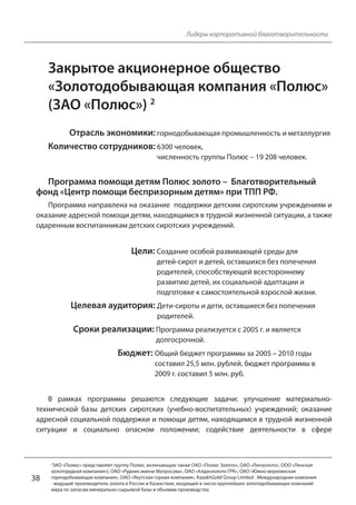 38 
Лидеры корпоративной благотворительности 
Закрытое акционерное общество 
«Золотодобывающая компания «Полюс» 
(ЗАО «Полюс») 2 
Отрасль экономики: горнодобывающая промышленность и металлургия 
Количество сотрудников: 6300 человек, 
численность группы Полюс – 19 208 человек. 
Программа помощи детям Полюс золото – Благотворительный 
фонд «Центр помощи беспризорным детям» при ТПП РФ. 
Программа направлена на оказание поддержки детским сиротским учреждениям и 
оказание адресной помощи детям, находящимся в трудной жизненной ситуации, а также 
одаренным воспитанникам детских сиротских учреждений. 
Цели: Создание особой развивающей среды для 
детей-сирот и детей, оставшихся без попечения 
родителей, способствующей всестороннему 
развитию детей, их социальной адаптации и 
подготовке к самостоятельной взрослой жизни. 
Целевая аудитория: Дети-сироты и дети, оставшиеся без попечения 
родителей. 
Сроки реализации: Программа реализуется с 2005 г. и является 
долгосрочной. 
Бюджет: Общий бюджет программы за 2005 – 2010 годы 
составил 25,5 млн. рублей, бюджет программы в 
2009 г. составил 5 млн. руб. 
В рамках программы решаются следующие задачи: улучшение материально- 
технической базы детских сиротских (учебно-воспитательных) учреждений; оказание 
адресной социальной поддержки и помощи детям, находящимся в трудной жизненной 
ситуации и социально опасном положении; содействие деятельности в сфере 
2ЗАО «Полюс» представляет группу Полюс, включающую также ОАО «Полюс Золото», ОАО «Лензолото», ООО «Ленская 
золоторудная компания»), ОАО «Рудник имени Матросова», ОАО «Алданзолото ГРК», ОАО «Южно-верхоянская 
горнодобывающая компания», ОАО «Якутская горная компания», KazakhGold Group Limited . Международная компания 
- ведущий производитель золота в России и Казахстане, входящий в число крупнейших золотодобывающих компаний 
мира по запасам минерально-сырьевой базы и объемам производства. 
 