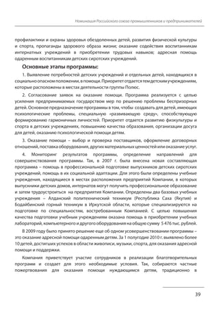 Номинация Российского союза промышленников и предпринимателей 
профилактики и охраны здоровья обездоленных детей, развития физической культуры 
и спорта, пропаганды здорового образа жизни; оказание содействия воспитанникам 
интернатных учреждений в приобретении трудовых навыков; адресная помощь 
одаренным воспитанникам детских сиротских учреждений. 
Основные этапы программы: 
1. Выявление потребностей детских учреждений и отдельных детей, находящихся в 
социально опасном положении, в помощи. Приоритет отдается тем детским учреждениям, 
которые расположены в местах деятельности группы Полюс. 
2. Согласование заявок на оказание помощи. Программа реализуется с целью 
усиления предпринимаемых государством мер по решению проблемы беспризорных 
детей. Основное предназначение программы в том, чтобы создавать для детей, имеющих 
психологические проблемы, специальную «развивающую среду», способствующую 
формированию гармоничных личностей. Приоритет отдается развитию физкультуры и 
спорта в детских учреждениях, повышению качества образования, организации досуга 
для детей, оказанию психологической помощи детям. 
3. Оказание помощи – выбор и проверка поставщиков, оформление договорных 
отношений, поставка оборудования, других материальных ценностей или оказание услуг. 
4. Мониторинг результатов программы, определение направлений для 
совершенствования программы. Так, в 2007 г. была внесена новая составляющая 
программа – помощь в профессиональной подготовке выпускников детских сиротских 
учреждений, помощь в их социальной адаптации. Для этого были определены учебные 
учреждения, находящиеся в местах расположения предприятий Компании, в которых 
выпускники детских домов, интернатов могут получить профессиональное образование 
и затем трудоустроиться на предприятия Компании. Определены два базовых учебных 
учреждения – Алданский политехнический техникум (Республика Саха (Якутия) и 
Бодайбинский горный техникум в Иркутской области, которые специализируются на 
подготовке по специальностям, востребованным Компанией. С целью повышения 
качества подготовки учебным учреждениям оказана помощь в приобретении учебных 
лабораторий, компьютерного и другого оборудования на общую сумму 5 476 тыс. рублей. 
В 2009 году было принято решение еще об одном усовершенствовании программы – 
это оказание адресной помощи одаренным детям. За 1 полугодие 2010 г. выявлено более 
10 детей, достигших успехов в области живописи, музыки, спорта, для оказания адресной 
помощи и поддержки. 
Компания приветствует участие сотрудников в реализации благотворительных 
программ и создает для этого необходимые условия. Так, собираются частные 
пожертвования для оказания помощи нуждающимся детям, традиционно в 
39 
 