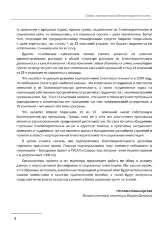 4 
Лидеры корпоративной благотворительности 
(в сравнении с прошлым годом), однако суммы, выделенные на благотворительные и 
социальные цели, не уменьшились, а в отдельных случаях – даже увеличились. Более 
того, тенденция по предварительному планированию средств бюджета сохранилась 
и даже укрепилась: так, только 4 из 53 компаний указали, что бюджет выделяется по 
остаточному принципу или по запросу. 
Другим позитивным изменением можно считать указание на наличие 
административных расходов в общей структуре расходов на благотворительную 
деятельность в самой компании. Не все компании готовы объявить их сумму, а некоторые 
просто не ведут их учет, но сам факт появления каких-либо данных об этом у 24 компаний 
из 53-х указывает на серьезность подхода. 
Что касается тенденций развития корпоративной благотворительности в 2009 году, 
то необходимо указать две наиболее важных - это вовлечение сотрудников и партнеров 
компаний в их благотворительную деятельность, а также продолжение курса на 
реализацию собственных программ вместо развития сотрудничества с некоммерческими 
организациями. Так, 36 из 53 компаний заявили, что имеют в своем арсенале программы 
корпоративного волонтерства или программы частных пожертвований сотрудников, а 
20 компаний – что имеют оба типа программ. 
Что касается второй тенденции, 45 из 53 компаний имеют собственную 
благотворительную программу. Правда, пока не у всех все компоненты программы 
являются взаимосвязанной, продуманной деятельностью. Но сама попытка объединить 
отдельные благотворительные акции и адресную помощь в программу заслуживает 
внимания и поддержки, так как является шагом в направлении разработки стратегий и 
политик в области корпоративной благотворительности и социальных инвестиций. 
В целом хочется сказать, что корпоративная благотворительность достойно 
пережила кризисное время. Лишним подтверждением тому являются победители в 
номинациях – брендовые проекты РУСАЛ и Северсталь, которые также первенствовали 
и в докризисный 2008 год. 
Организаторы проекта и его партнеры продолжают работу по сбору и анализу 
данных о корпоративной филантропии и социальных инвестициях. Мы рассчитываем, 
что собранные материалы, выявленные тенденции и успешный опыт будут использованы 
самими компаниями в качестве практического пособия, а также будут интересны 
представителям власти на разных уровнях и более широкому кругу читателей. 
Наталья Каминарская 
Исполнительный секретарь Форума Доноров 
 