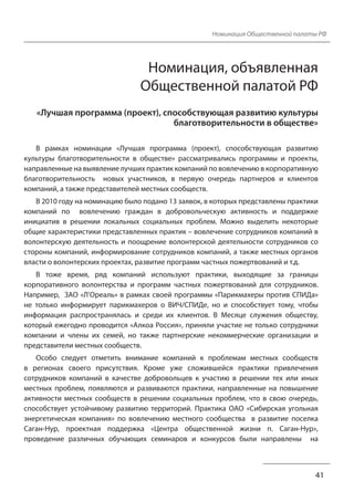 Номинация Общественной палаты РФ 
Номинация, объявленная 
Общественной палатой РФ 
«Лучшая программа (проект), способствующая развитию культуры 
благотворительности в обществе» 
В рамках номинации «Лучшая программа (проект), способствующая развитию 
культуры благотворительности в обществе» рассматривались программы и проекты, 
направленные на выявление лучших практик компаний по вовлечению в корпоративную 
благотворительность новых участников, в первую очередь партнеров и клиентов 
компаний, а также представителей местных сообществ. 
В 2010 году на номинацию было подано 13 заявок, в которых представлены практики 
компаний по вовлечению граждан в добровольческую активность и поддержке 
инициатив в решении локальных социальных проблем. Можно выделить некоторые 
общие характеристики представленных практик – вовлечение сотрудников компаний в 
волонтерскую деятельность и поощрение волонтерской деятельности сотрудников со 
стороны компаний, информирование сотрудников компаний, а также местных органов 
власти о волонтерских проектах, развитие программ частных пожертвований и т.д. 
В тоже время, ряд компаний используют практики, выходящие за границы 
корпоративного волонтерства и программ частных пожертвований для сотрудников. 
Например, ЗАО «Л’Ореаль» в рамках своей программы «Парикмахеры против СПИДа» 
не только информирует парикмахеров о ВИЧ/СПИДе, но и способствует тому, чтобы 
информация распространялась и среди их клиентов. В Месяце служения обществу, 
который ежегодно проводится «Алкоа Россия», приняли участие не только сотрудники 
компании и члены их семей, но также партнерские некоммерческие организации и 
представители местных сообществ. 
Особо следует отметить внимание компаний к проблемам местных сообществ 
в регионах своего присутствия. Кроме уже сложившейся практики привлечения 
сотрудников компаний в качестве добровольцев к участию в решении тех или иных 
местных проблем, появляются и развиваются практики, направленные на повышение 
активности местных сообществ в решении социальных проблем, что в свою очередь, 
способствует устойчивому развитию территорий. Практика ОАО «Сибирская угольная 
энергетическая компания» по вовлечению местного сообщества в развитие поселка 
Саган-Нур, проектная поддержка «Центра общественной жизни п. Саган-Нур», 
проведение различных обучающих семинаров и конкурсов были направлены на 
41 
 