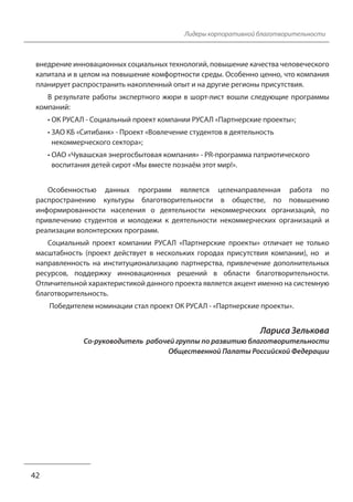 Лидеры корпоративной благотворительности 
внедрение инновационных социальных технологий, повышение качества человеческого 
капитала и в целом на повышение комфортности среды. Особенно ценно, что компания 
планирует распространить накопленный опыт и на другие регионы присутствия. 
В результате работы экспертного жюри в шорт-лист вошли следующие программы 
компаний: 
• ОК РУСАЛ - Социальный проект компании РУСАЛ «Партнерские проекты»; 
• ЗАО КБ «Ситибанк» - Проект «Вовлечение студентов в деятельность 
некоммерческого сектора»; 
• ОАО «Чувашская энергосбытовая компания» - PR-программа патриотического 
воспитания детей сирот «Мы вместе познаём этот мир!». 
Особенностью данных программ является целенаправленная работа по 
распространению культуры благотворительности в обществе, по повышению 
информированности населения о деятельности некоммерческих организаций, по 
привлечению студентов и молодежи к деятельности некоммерческих организаций и 
реализации волонтерских программ. 
Социальный проект компании РУСАЛ «Партнерские проекты» отличает не только 
масштабность (проект действует в нескольких городах присутствия компании), но и 
направленность на институционализацию партнерства, привлечение дополнительных 
ресурсов, поддержку инновационных решений в области благотворительности. 
Отличительной характеристикой данного проекта является акцент именно на системную 
благотворительность. 
Победителем номинации стал проект ОК РУСАЛ - «Партнерские проекты». 
Лариса Зелькова 
Со-руководитель рабочей группы по развитию благотворительности 
Общественной Палаты Российской Федерации 
42 
 