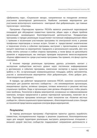 Номинация Общественной палаты РФ
«Доброволец года», «Социальная звезда», направленные на поощрение активных
участников волонтерской деятельности. Наиболее значимое мероприятие для
участников волонтерского компонента - ежегодный «Бал добровольцев», где главные
герои вечера – волонтеры.
Программа «Партнерские проекты» РУСАЛа является уникальной переговорной
площадкой для обсуждения совместных проектов, общих задач и общих проблем
организаций, занимающихся благотворительной деятельностью. Координаторы
программы в городах реализации осуществляют постоянный информационный обмен
с прямыми и косвенными участниками программы по электронной почте, в режиме
телефонных переговоров и личных встреч. Готовят и предоставляют аналитические
и творческие отчеты о событиях программы, выступают с презентациями и новыми
концепт проектами на мероприятиях городского и регионального масштаба. Для того
чтобы понять сильные и слабые стороны программы, а также фокус ее дальнейшего
развития и модернизации, мы ежегодно проводим внутреннее мини-исследование
«Оценка эффективности» среди участников программы. Как правило, это фокус-группы
и интервью.
В течение периода реализации программы удалось установить контакт с
экспертным сообществом местного уровня через постоянное информирование
о достижениях и событиях программы, вовлечение экспертов в оценку проектов
(работу в ЭС), со-организацию коммуникационных площадок, работу оргкомитетов,
участие в заключительном мероприятии («Бал добровольцев», «Елка добрых дел»,
«Благотворительный прием»).
В городах, где работают предприятия компании РУСАЛ, накоплен значительный
потенциал для развития местного сообщества – это некоммерческие организации,
инициативные группы, активные граждане, готовые включаться в решение местных
социальных проблем. Люди и организации сами должны объединяться, чтобы решать
свои проблемы. Технологии и формы мероприятий, основанные на софинансировании
компании, которые предлагаются в рамках партнерской программы, помогают им в
этом. Партнерская программа использует такие технологии как «Развитие местных
сообществ», «Школа социального проектирования», «Благотворительный сезон». Каждая
из технологий представлена широким спектром форм мероприятий.
Результаты:
За период реализации программы «Партнерские проекты» удалось выработать
совместные, последовательные подходы в решении социальных, благотворительных
задач для каждой территории реализации; выстроить доверительные отношения с
внешней средой (местное сообщество поддерживает направления деятельности и
45