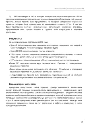 Номинация Общественной палаты РФ
5) Работа стажеров в НКО и ярмарки молодежных социальных проектов. После
прохождения всех вышеперечисленных этапов, стажеры разработали свои собственные
проекты. Лучшие проекты были представлены на ярмарках молодежных социальных
проектов, которые были организованы во вовлеченных в проект ВУЗах. К участию
были приглашены местные некоммерческие организации, возможные спонсоры,
представители СМИ. Лучшие проекты и студенты были награждены и получили
стипендии.
Результаты:
За время реализации программы с 2008 года:
• Более 2 500 человек посетили различные мероприятия, связанные с программой в
Санкт-Петербурге, Нижнем Новгороде и Екатеринбурге;
• Более 50 НКО приняли активное участие в проекте;
• 243 студента успешно завершили тренинги по планированию социальных проектов
и еще 56 – дополнительные тренинги для продвинутых студентов;
• 227 студентов прошли стажировки в 44 местных некоммерческих организациях;
• Более 285 студентов прошли курс дистанционного обучения по планированию
социальных проектов;
• Было запущено два курса дистанционного обучения - “Разработка и реализация
социальных проектов” и “Социальные рекламные компании”;
• 64 краткосрочных проекта были разработаны студентами; около 30 из них были
реализованы участниками программы в течение стажировки в НКО.
Комментарии экспертов:
Программа представляет собой хороший пример действенной взаимосвязи
между реальной помощью некоммерческим организациям и продвижением идей
благотворительности в одной из самых важных целевых аудиторий – студентов. Особое
внимание необходимо обратить на дистанционный курс, который можно использовать
теперь для вовлечения в благотворительную деятельность и волонтерства самых разных
групп. В целом программу можно рекомендовать для использования самым разным
компаниям, расширив ее также за счет вовлечения в работу со студентами и самих
сотрудников компаний.
49