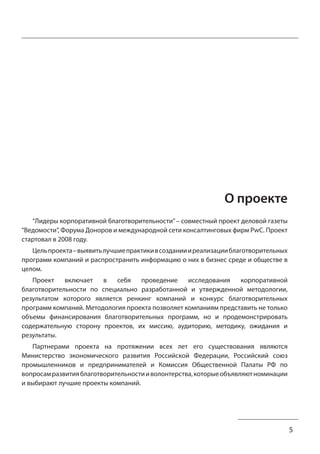5 
О проекте 
“Лидеры корпоративной благотворительности” – совместный проект деловой газеты 
“Ведомости”, Форума Доноров и международной сети консалтинговых фирм PwC. Проект 
стартовал в 2008 году. 
Цель проекта – выявить лучшие практики в создании и реализации благотворительных 
программ компаний и распространить информацию о них в бизнес среде и обществе в 
целом. 
Проект включает в себя проведение исследования корпоративной 
благотворительности по специально разработанной и утвержденной методологии, 
результатом которого является ренкинг компаний и конкурс благотворительных 
программ компаний. Методология проекта позволяет компаниям представить не только 
объемы финансирования благотворительных программ, но и продемонстрировать 
содержательную сторону проектов, их миссию, аудиторию, методику, ожидания и 
результаты. 
Партнерами проекта на протяжении всех лет его существования являются 
Министерство экономического развития Российской Федерации, Российский союз 
промышленников и предпринимателей и Комиссия Общественной Палаты РФ по 
вопросам развития благотворительности и волонтерства, которые объявляют номинации 
и выбирают лучшие проекты компаний. 
 