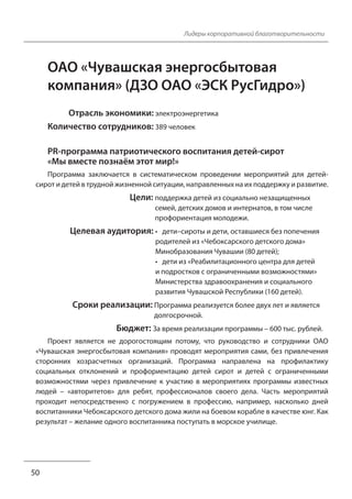 Лидеры корпоративной благотворительности
ОАО «Чувашская энергосбытовая
компания» (ДЗО ОАО «ЭСК РусГидро»)
Отрасль экономики: электроэнергетика
Количество сотрудников: 389 человек
PR-программа патриотического воспитания детей-сирот
«Мы вместе познаём этот мир!»
Программа заключается в систематическом проведении мероприятий для детей-
сирот и детей в трудной жизненной ситуации, направленных на их поддержку и развитие.
Цели: поддержка детей из социально незащищенных
семей, детских домов и интернатов, в том числе
профориентация молодежи.
Целевая аудитория: • дети–сироты и дети, оставшиеся без попечения
родителей из «Чебоксарского детского дома»
Минобразования Чувашии (80 детей);
• дети из «Реабилитационного центра для детей
и подростков с ограниченными возможностями»
Министерства здравоохранения и социального
развития Чувашской Республики (160 детей).
Сроки реализации: Программа реализуется более двух лет и является
долгосрочной.
Бюджет: За время реализации программы – 600 тыс. рублей.
Проект является не дорогостоящим потому, что руководство и сотрудники ОАО
«Чувашская энергосбытовая компания» проводят мероприятия сами, без привлечения
сторонних хозрасчетных организаций. Программа направлена на профилактику
социальных отклонений и профориентацию детей сирот и детей с ограниченными
возможностями через привлечение к участию в мероприятиях программы известных
людей – «авторитетов» для ребят, профессионалов своего дела. Часть мероприятий
проходит непосредственно с погружением в профессию, например, насколько дней
воспитанники Чебоксарского детского дома жили на боевом корабле в качестве юнг. Как
результат – желание одного воспитанника поступать в морское училище.
50