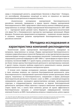 Аналитическое исследование корпоративной благотворительности компаний в России 
среды и генерирующей ценность, «разделяемую» бизнесом и обществом.7 Очевидно, 
что многообразие обсуждаемых концепций не могло не отразиться на практике 
благотворительной деятельности мирового бизнеса. 
«Аналитическое исследование корпоративной благотворительности 
российских компаний», проведенное в рамках проекта «Лидеры корпоративной 
благотворительности–2009», представляет собой попытку анализа и обобщения данных, 
представленных на конкурс «Лидеры корпоративной благотворительности» 2007–2009 
гг. — партнерский проект деловой газеты «Ведомости», аудиторско-консалтинговой 
сети фирм PwC и Некоммерческого партнерства грантодающих организаций «Форум 
Доноров». Основная цель предлагаемого исследования — выявление «лучших практик» 
и основных тенденций развития корпоративной благотворительности ведущих 
российских компаний. 
Методика исследования и 
характеристика компаний-респондентов 
Аналитический анализ корпоративной благотворительности, проводимый на 
материалах, представленных на конкурс «Лидеры корпоративной благотворительности» 
сопряжен с рядом объективных сложностей. Прежде всего, за три года претерпели серьезные 
изменения формат конкурса и набор оцениваемых показателей. У компаний-респондентов 
запрашивалась различная информация за 2007–2009 гг.,8 причем форма ее подачи также не 
оставалась постоянной (табл. 1). С одной стороны, усложнение анкет позволяло получать 
все более полную картину благотворительной деятельности заинтересованных компаний. 
С другой стороны, возникла проблема корректности сравнительного анализа, решение 
которой изначально не было заложено в методологию проекта. 
В течение всего периода исследования компании предоставляли информацию 
о таких ключевых вопросах, как стратегия благотворительной деятельности, связь 
благотворительности с корпоративной стратегией и бизнес-целями организации, объем 
средств, потраченных на благотворительность, направления и формы реализации 
благотворительной деятельности. Начиная с анкет за 2008 г., у компаний-респондентов 
запрашивались данные, касающиеся административных расходов, организационной 
структуры и сотрудников/отделов, ответственных за ведение благотворительной 
деятельности, критериев отбора проектов и процесса вовлечения заинтересованных 
сторон. Кроме того, в анкеты были включены данные об оценке эффективности 
благотворительных программ и соответствующей информационной политике 
компаний. В анкеты за 2009 г. были добавлены вопросы о предпосылках, целях и задачах 
55 
7 См.: Porter M., Kramer M. 2006. Strategy and society: the link between competitive advantage and corporate social responsibility. 
Harvard Business Review 84 (12); Porter M., Kramer M. 2011. Creating shared value. Harvard Business Review 89 (1/2). 
8 В ходе проекта компании-респонденты предоставляли данные за предыдущий год (в 2010 г. — за 2009 г., в 2009 г. за 2008 
г., в 2008 г. — за 2007 г.). Во избежание возможной путаницы, в данном аналитическом исследовании под конкурсами, 
анкетами, вопросами, ответами, и данными, отнесенными к конкретному году, понимаются конкурсы, анкеты, вопросы, 
ответы и данные, относящиеся именно к этому году как отчетному. Например, под анкетами за 2008 г. понимаются анкеты, 
запрашивающие данные за 2008 г. и т.д. 
 