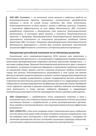 Аналитическое исследование корпоративной благотворительности компаний в России 
ОАО АФК «Система»: «…на начальном этапе решения о выделении средств на 
благотворительные проекты принимались исключительно руководителем 
компании и часто на основе личных симпатий. При этом, естественно, 
благотворительность не была связана с целями и задачами компании. Стремясь 
к повышению эффективности во всех сферах деятельности, АФК «Система» 
разработала стратегию и долгосрочный план развития благотворительной 
деятельности. В настоящее время решения о включении благотворительных 
проектов в Программу общекорпоративной благотворительной деятельности 
принимаются коллегиально на специальных расширенных заседаниях Совета 
директоров АФК «Система». Программа общекорпоративной благотворительной 
деятельности формируется с учетом двух основных критериев: максимальная 
социальная эффективность и сочетание с интересами развития корпорации». 
Инициатива российской компании по устойчивому развитию 
Значительная часть компаний-респондентов (32%) увязали свое вовлечение в 
благотворительную деятельность с установлением и поддержанием взаимоотношений с 
различными заинтересованными сторонами в регионах присутствия, прежде всего — с 
местными сообществами. Причиной благотворительной деятельности здесь становится, 
как правило, не реакция на отдельные обращения, а проактивное стремление повлиять 
на социальный климат, принять участие в решении актуальных проблем конкретного 
города или региона. Благотворительность расценивается в этом случае как важный 
фактор устойчивого развития компании и региона. Соответствующая благотворительная 
деятельность нередко осуществляется в рамках государственно-частного партнерства 
(строительство школ, больниц, детских садов, ремонт дорог и т.п.), подразумевает участие 
в общественно значимых мероприятиях (конференции, выставки, фестивали). Приобретая 
статус надежного партнера в решении актуальных проблем, компания легитимизирует 
свою деятельность в глазах местных сообществ, формирует и поддерживает 
положительную репутацию в качестве производителя, бизнес-партнера и работодателя. 
ОАО «Северсталь»: «…необходимость этого направления появилась в связи с 
осознанием того, что стабильно компания может развиваться только при условии 
постоянного диалога и сотрудничества со всеми заинтересованными группами. 
Лишь находясь в постоянном балансе, эта структура позволит бизнесу эффективно 
развиваться». 
ООО «АЛКОА РУС»: «Наш успех напрямую связан с благополучием наших сообществ, 
так как именно там живут люди, которые становятся нашими сотрудниками, там 
мы выбираем своих поставщиков и там находятся организации, с которыми мы 
заключаем партнерства. Все они составляют социальную структуру сообщества, 
в устойчивом и гармоничном развитии которого мы заинтересованы». 
65 
 