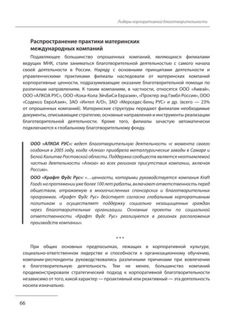 Лидеры корпоративной благотворительности 
Распространение практики материнских 
международных компаний 
Подавляющее большинство опрошенных компаний, являющихся филиалами 
ведущих МНК, стали заниматься благотворительной деятельностью с самого начала 
своей деятельности в России. Наряду с основными принципами деятельности и 
управленческими практиками филиалы наследовали от материнских компаний 
корпоративные ценности, подразумевающие оказание благотворительной помощи по 
различным направлениям. К таким компаниям, в частности, относятся ООО «Амвэй», 
ООО «АЛКОА РУС», ООО «Кока-Кола ЭйчБиСи Евразия», «Проктер энд Гэмбл Россия», ООО 
«Содексо ЕвроАзия», ЗАО «Интел А/О», ЗАО «Мерседес-Бенц РУС» и др. (всего — 23% 
от опрошенных компаний). Материнские структуры передают филиалам необходимые 
документы, описывающие стратегию, основные направления и инструменты реализации 
благотворительной деятельности. Кроме того, филиалы зачастую автоматически 
подключаются к глобальному благотворительному фонду. 
ООО «АЛКОА РУС»: ведет благотворительную деятельность «с момента своего 
создания в 2005 году, когда «Алкоа» приобрела металлургические заводы в Самаре и 
Белой Калитве Ростовской области. Поддержка сообществ является неотъемлемой 
частью деятельности «Алкоа» во всех регионах присутствия компании, включая 
Россию». 
ООО «Крафт Фудс Рус»: «…ценности, которыми руководствуется компания Kraft 
Foods на протяжении уже более 100 лет работы, включают ответственность перед 
обществом, отражаемую в многочисленных спонсорских и благотворительных 
программах. «Крафт Фудс Рус» действует согласно глобальным корпоративным 
политикам и осуществляет поддержку социально незащищенных граждан 
через благотворительные организации. Основные проекты по социальной 
ответственности «Крафт Фудс Рус» реализуются в регионах расположения 
производств компании». 
* * * 
При общих основных предпосылках, лежащих в корпоративной культуре, 
социально-ответственном лидерстве и способности к организационному обучению, 
компании-респонденты руководствовались различными причинами при вовлечении 
в благотворительную деятельность. Тем не менее, большинство компаний 
продемонстрировали стратегический подход к корпоративной благотворительности 
независимо от того, какой характер — проактивный или реактивный — эта деятельность 
носила изначально. 
66 
 