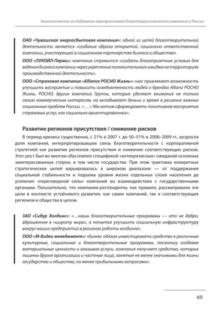 Аналитическое исследование корпоративной благотворительности компаний в России 
ОАО «Чувашская энергосбытовая компания»: одной из целей благотворительной 
деятельности является «создание образа открытой, социально ответственной 
компании, участвующей в социальном партнерстве бизнеса и общества». 
ООО «ЛУКОЙЛ-Пермь»: компания стремится «создать благоприятные условия для 
ведения бизнеса компании через укрепление положительного имиджа на территориях 
производственной деятельности». 
ООО «Страховая компания «Alliance РОСНО Жизнь»: «нас привлекает возможность 
улучшить восприятие и повысить осведомленность людей о брендах Allianz РОСНО 
Жизнь, РОСНО, других компаний Группы, которые уделяют внимание не только 
своим коммерческим интересам, но вкладывают деньги и время в решение важных 
социальных проблем России. <…> Мы хотим сформировать позитивное восприятие 
страховых услуг, как социально ориентированных». 
Развитие регионов присутствия / снижение рисков 
В период кризиса существенно, с 21% в 2007 г. до 50–51% в 2008–2009 гг., возросла 
доля компаний, интерпретировавших связь благотворительности с корпоративной 
стратегией как развитие регионов присутствия и снижение соответствующих рисков. 
Этот рост был во многом обусловлен спецификой «антикризисных» ожиданий основных 
заинтересованных сторон, в том числе государства. При этом трактовка конкретных 
стратегических целей варьировалась в широком диапазоне — от поддержания 
социальной стабильности и подъема уровня жизни отдельных слоев населения до 
усиления «переговорной силы» компаний во взаимодействии с государственными 
органами. Показательно, что компании-респонденты, как правило, рассматривали эти 
цели в контексте устойчивого развития, как самих компаний, так и соответствующих 
регионов и общества в целом. 
ЗАО «Сибур Холдинг»: «…наши благотворительные программы — это не добро, 
вброшенное в «широту мира», а попытка улучшить социальную инфраструктуру 
вокруг наших предприятий в регионах работы холдинга». 
ООО «М-Видео менеджмент»: «бизнес обязан инвестировать средства в различные 
культурные, социальные и благотворительные программы, поскольку создавая 
материальные ценности и оказывая услуги, компания получает средства, которых 
лишены другие организации и частные лица, занятые не менее значимыми для жизни 
государства и общества, но менее прибыльными вопросами». 
69 
 