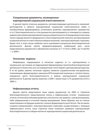 Лидеры корпоративной благотворительности 
Специальные документы, посвященные 
корпоративной социальной ответственности 
К данной группе отнесены документы, регламентирующие деятельность компаний- 
респондентов в области корпоративной социальной ответственности (либо, в 
альтернативных формулировках, устойчивого развития, корпоративного гражданства 
и т.п.). Благотворительность в этих документах рассматривается и планируется в рамках 
широко трактуемой корпоративной социальной деятельности. Очевидным достоинством 
такого подхода является продуманность благотворительной политики, воспринимаемой 
в широком контексте ответственных взаимоотношений с заинтересованными сторонами. 
Кроме того, в этом случае наиболее часто оцениваются результаты благотворительной 
деятельности. Данная группа продемонстрировала наибольший рост числа 
представленных документов в абсолютном значении: от 7 (17,5%) в 2008 г. до 14 (26,4%) 
— в 2009 г. 
Этические кодексы 
Информация, содержащаяся в этических кодексах (в т.ч. корпоративных и 
социальных), как таковая, не подразумевает формулировку стратегии благотворительной 
деятельности. Более того, она «по определению» носит общий и декларативный характер. 
В то же время, именно этические кодексы являются управленческим инструментом, 
позволяющим сформулировать принципы КСО конкретной компании и, соответственно, 
определить место благотворительности в рамках корпоративной социальной 
деятельности. В данную группу, впрочем, в 2009 г. вошли лишь 5,7% документов (2,5% в 
2008 г.) . 
Нефинансовые отчеты 
Данная группа представлена лишь одним документом (за 2009 г.). Стратегия 
благотворительности, представленная только в нефинансовых отчетах (социальных 
отчетах, отчетах об устойчивом развитии), соотносится, как правило, с уже реализуемыми, 
либо завершенными в отчетный период программами. Таким образом, она не столько 
ориентирована на будущее развитие, сколько формулируется post factum. Тем не менее, 
в рамках коммуникаций с заинтересованными сторонами, осуществляемых с помощью 
нефинансового отчета, такая стратегия также позволяет развивать корпоративную 
благотворительность в общем контексте корпоративной социальной деятельности. 
76 
 