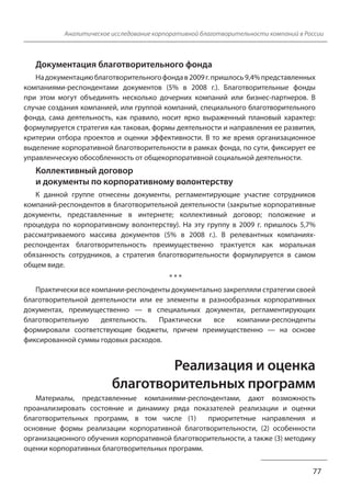 Аналитическое исследование корпоративной благотворительности компаний в России 
Документация благотворительного фонда 
На документацию благотворительного фонда в 2009 г. пришлось 9,4% представленных 
компаниями-респондентами документов (5% в 2008 г.). Благотворительные фонды 
при этом могут объединять несколько дочерних компаний или бизнес-партнеров. В 
случае создания компанией, или группой компаний, специального благотворительного 
фонда, сама деятельность, как правило, носит ярко выраженный плановый характер: 
формулируется стратегия как таковая, формы деятельности и направления ее развития, 
критерии отбора проектов и оценки эффективности. В то же время организационное 
выделение корпоративной благотворительности в рамках фонда, по сути, фиксирует ее 
управленческую обособленность от общекорпоративной социальной деятельности. 
Коллективный договор 
и документы по корпоративному волонтерству 
К данной группе отнесены документы, регламентирующие участие сотрудников 
компаний-респондентов в благотворительной деятельности (закрытые корпоративные 
документы, представленные в интернете; коллективный договор; положение и 
процедура по корпоративному волонтерству). На эту группу в 2009 г. пришлось 5,7% 
рассматриваемого массива документов (5% в 2008 г.). В релевантных компаниях- 
респондентах благотворительность преимущественно трактуется как моральная 
обязанность сотрудников, а стратегия благотворительности формулируется в самом 
общем виде. 
77 
* * * 
Практически все компании-респонденты документально закрепляли стратегии своей 
благотворительной деятельности или ее элементы в разнообразных корпоративных 
документах, преимущественно — в специальных документах, регламентирующих 
благотворительную деятельность. Практически все компании-респонденты 
формировали соответствующие бюджеты, причем преимущественно — на основе 
фиксированной суммы годовых расходов. 
Реализация и оценка 
благотворительных программ 
Материалы, представленные компаниями-респондентами, дают возможность 
проанализировать состояние и динамику ряда показателей реализации и оценки 
благотворительных программ, в том числе (1) приоритетные направления и 
основные формы реализации корпоративной благотворительности, (2) особенности 
организационного обучения корпоративной благотворительности, а также (3) методику 
оценки корпоративных благотворительных программ. 
 